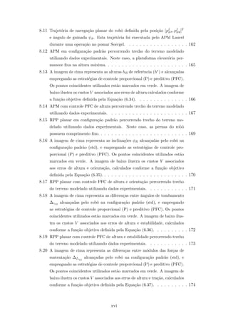 8.11 Trajet´oria de navega¸c˜ao planar do robˆo deﬁnida pela posi¸c˜ao [pI
ϑx, pI
ϑy]T
e ˆangulo de guinada ψϑ. Esta trajet´oria foi executada pelo APM Laurel
durante uma opera¸c˜ao no pomar Soergel. . . . . . . . . . . . . . . . . . 162
8.12 APM em conﬁgura¸c˜ao padr˜ao percorrendo trecho do terreno modelado
utilizando dados experimentais. Neste caso, a plataforma elevat´oria per-
manece ﬁxa na altura m´axima. . . . . . . . . . . . . . . . . . . . . . . . 165
8.13 A imagem de cima representa as alturas hR de referˆencia (h∗) e alcan¸cadas
empregando as estrat´egias de controle proporcional (P) e preditivo (PFC).
Os pontos coincidentes utilizados est˜ao marcados em verde. A imagem de
baixo ilustra os custos V associados aos erros de altura calculados conforme
a fun¸c˜ao objetivo deﬁnida pela Equa¸c˜ao (6.34). . . . . . . . . . . . . . . 166
8.14 APM com controle PFC de altura percorrendo trecho do terreno modelado
utilizando dados experimentais. . . . . . . . . . . . . . . . . . . . . . . 167
8.15 RPP planar em conﬁgura¸c˜ao padr˜ao percorrendo trecho do terreno mo-
delado utilizando dados experimentais. Neste caso, as pernas do robˆo
possuem comprimento ﬁxo. . . . . . . . . . . . . . . . . . . . . . . . . . 169
8.16 A imagem de cima representa as inclina¸c˜oes φR alcan¸cadas pelo robˆo na
conﬁgura¸c˜ao padr˜ao (std), e empregando as estrat´egias de controle pro-
porcional (P) e preditivo (PFC). Os pontos coincidentes utilizados est˜ao
marcados em verde. A imagem de baixo ilustra os custos V associados
aos erros de altura e orienta¸c˜ao, calculados conforme a fun¸c˜ao objetivo
deﬁnida pela Equa¸c˜ao (6.35). . . . . . . . . . . . . . . . . . . . . . . . . 170
8.17 RPP planar com controle PFC de altura e orienta¸c˜ao percorrendo trecho
do terreno modelado utilizando dados experimentais. . . . . . . . . . . . 171
8.18 A imagem de cima representa as diferen¸cas entre ˆangulos de tombamento
∆γ12 alcan¸cadas pelo robˆo na conﬁgura¸c˜ao padr˜ao (std), e empregando
as estrat´egias de controle proporcional (P) e preditivo (PFC). Os pontos
coincidentes utilizados est˜ao marcados em verde. A imagem de baixo ilus-
tra os custos V associados aos erros de altura e estabilidade, calculados
conforme a fun¸c˜ao objetivo deﬁnida pela Equa¸c˜ao (6.36). . . . . . . . . . 172
8.19 RPP planar com controle PFC de altura e estabilidade percorrendo trecho
do terreno modelado utilizando dados experimentais. . . . . . . . . . . . 173
8.20 A imagem de cima representa as diferen¸cas entre m´odulos das for¸cas de
sustenta¸c˜ao ∆fs12
alcan¸cadas pelo robˆo na conﬁgura¸c˜ao padr˜ao (std), e
empregando as estrat´egias de controle proporcional (P) e preditivo (PFC).
Os pontos coincidentes utilizados est˜ao marcados em verde. A imagem de
baixo ilustra os custos V associados aos erros de altura e tra¸c˜ao, calculados
conforme a fun¸c˜ao objetivo deﬁnida pela Equa¸c˜ao (6.37). . . . . . . . . . 174
xvi
 