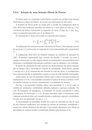7.3.3 Sele¸c˜ao de uma Solu¸c˜ao ´Otima de Pareto
O ´ultimo passo na otimiza¸c˜ao multi-objetivo consiste em escolher uma solu¸c˜ao
ideal dentre os ´otimos de Pareto, de acordo com informa¸c˜oes de alto n´ıvel.
A fronteira de Pareto pode ser usada para a escolha da conﬁgura¸c˜ao ideal do
robˆo. Para uma inclina¸c˜ao espec´ıﬁca do terreno φϑ e uma altura do robˆo hR = h∗
R,
a fronteira de Pareto corresponde ao segmento de curva Z∗
(∆d), ∆d ∈ [∆d1 , ∆d2 ],
como os segmentos marcados com X na Figura 7.5.
O comprimento C dessa curva pode ser calculado pela integral:
C =
Z∗
ds =
∆d2
∆d1
dZ∗
(τ)
dτ
dτ (7.7)
A conﬁgura¸c˜ao do robˆo pertencente `a Fronteira de Pareto ´e determinada atrav´es
de um ponto (c∗
) pertencente ao segmento de curva representado pelo comprimento
C.
A conﬁgura¸c˜ao ideal deve ser deﬁnida conforme as condi¸c˜oes de opera¸c˜ao do
robˆo. A proposta apresentada aqui consiste em calcular c∗
levando em conta a
energia remanescente no robˆo, ˆangulo m´ınimo de tombamento e uma prioridade entre
orienta¸c˜ao e estabilidade determinada conforme o tipo de opera¸c˜ao a ser realizada.
O ajuste da orienta¸c˜ao do robˆo acarreta em deslocamentos das juntas menores
que os obtidos com a estrat´egia de controle de estabilidade. Desta forma, quando
a energia (E ∈ [0, 1]) armazenada nas baterias do robˆo for baixa, a reconﬁgura¸c˜ao
busca apenas cancelar as inclina¸c˜oes e manter o corpo do robˆo paralelo `a horizontal.
Ainda assim, no caso de opera¸c˜oes cr´ıticas onde o robˆo se encontra pr´oximo ao
tombamento (β ≈ 0), ´e recomendado comandar as juntas de forma a inclinar o robˆo
no sentido contr´ario ao terreno, maximizando a estabilidade do sistema.
Por ﬁm, ´e recomendado tamb´em adotar uma prioridade (κ ∈ [0, 1]) entre os
crit´erios de orienta¸c˜ao e estabilidade, deﬁnida conforme a opera¸c˜ao realizada. No
caso do transporte de passageiros, a orienta¸c˜ao do ve´ıculo corresponde `a maior
preocupa¸c˜ao, de forma que κ → 0. J´a para opera¸c˜oes onde o tombamento pode
culminar na perda do robˆo, por exemplo durante a explora¸c˜ao espacial, a estabilidade
do robˆo deve ser priorizada, tal que κ → 1.
A representa¸c˜ao da prioridade atrav´es de κ deve ser ajustada no caso de mais
de dois objetivos conﬂitantes, por exemplo os crit´erios de orienta¸c˜ao, estabilidade e
tra¸c˜ao em cen´arios dinˆamicos de opera¸c˜ao. Uma solu¸c˜ao alternativa seria deﬁnir as
prioridades de maneira similar `a pondera¸c˜ao deﬁnida pela Equa¸c˜ao (7.2).
142
 
