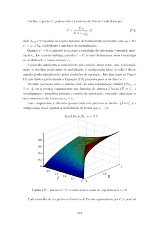 Por ﬁm, o ponto c∗
pertencente `a Fronteira de Pareto ´e calculado por:
c∗
=
E κ
E κ + β
βmax
C (7.8)
onde βmax corresponde ao ˆangulo m´aximo de tombamento alcan¸cado para φϑ = 0 e
d1 = d2 = h∗
R, equivalente a um fator de normaliza¸c˜ao.
Quando c∗
= 0, o controle atua como a estrat´egia de orienta¸c˜ao, buscando mini-
mizar eo. De maneira an´aloga, quando c∗
= C, o controle funciona como a estrat´egia
de estabilidade, e busca atenuar ee.
Apesar do parˆametro κ estabelecido pelo usu´ario atuar como uma pondera¸c˜ao
entre os crit´erios conﬂitantes de mobilidade, a conﬁgura¸c˜ao ideal do robˆo ´e deter-
minada predominantemente pelas condi¸c˜oes de opera¸c˜ao. Isto ﬁca claro na Figura
7.8, que ilustra graﬁcamente a Equa¸c˜ao (7.8) proposta para a escolha de c∗
.
Durante opera¸c˜oes onde o sistema est´a em uma conﬁgura¸c˜ao est´avel (β/βmax =
ˇβ ≈ 1), ou a energia remanescente nas baterias do sistema ´e baixa (E ≈ 0), a
reconﬁgura¸c˜ao cinem´atica prioriza o crit´erio de orienta¸c˜ao, buscando minimizar os
erros associados de forma que eo < ee.
Esse compromisso ´e alterado quando robˆo est´a proximo de tombar (ˇβ ≈ 0), e a
conﬁgura¸c˜ao busca ajustar a estabilidade de forma que ee → 0.
Figura 7.8: Valores de c∗
/C considerando a raz˜ao de importˆancia κ = 0.9.
Ap´os a escolha de um ponto na fronteira de Pareto representado por c∗
, ´e poss´ıvel
143
 