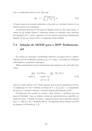 obter a conﬁgura¸c˜ao ideal do robˆo (∆∗
d) com:
∆∗
d : c∗
=
∆∗
d
∆d1
dZ∗
(τ)
dτ
dτ (7.9)
O limite superior da integral equivalente a ∆∗
d pode ser calculado atrav´es de um
m´etodo num´erico de acumula¸c˜ao.
A inclina¸c˜ao ideal φ∗
R do robˆo pode ser deﬁnida atrav´es de ∆∗
d. Desta forma, os
valores h∗
R, φ∗
R obtidos durante a otimiza¸c˜ao podem ser utilizados como referˆencia
das Equa¸c˜oes (6.1) e (6.2) e aplicados `a lei de controle proporcional deﬁnida pela
Equa¸c˜ao (6.10), que levar´a o robˆo `a conﬁgura¸c˜ao ideal escolhida.
7.4 Solu¸c˜ao do MOOP para o RPP Tridimensio-
nal
Os crit´erios de orienta¸c˜ao e estabilidade referentes aos planos lateral e longitu-
dinal do robˆo s˜ao conﬂitantes quando φϑ, θϑ = 0. Assim, a estrat´egia de otimiza¸c˜ao
multi-objetivo ´e novamente empregada.
Dadas a inclina¸c˜ao do terreno representada pelos ˆangulos φϑ, θϑ e uma altura h∗
R,
temos:
min
d1−d2
|φR|, |∆γ24|, min
d2−d3
|θR|, |∆γ13|
sujeito a hR(d) = h∗
R (7.10)
d ≤ di ≤ ¯d,
onde d ´e o limite inferior e ¯d ´e o limite superior para as pernas prism´aticas do robˆo.
A conﬁgura¸c˜ao do robˆo ´e deﬁnida em fun¸c˜ao de d = [d1, d2, d3]T
, e o comprimento
da junta d4 ´e calculado conforme a restri¸c˜ao imposta pela Equa¸c˜ao (3.27).
Considerando trˆes vari´aveis de decis˜ao e uma restri¸c˜ao, o problema tem dois
graus de liberdade. Logo, as solu¸c˜oes vi´aveis s˜ao representadas por superf´ıcies no
espa¸co de busca. A Figura 7.9 mostra o espa¸co de busca com as poss´ıveis solu¸c˜oes
para L = 100 cm e h∗
R = 40, 60, 80, 100 cm. As superf´ıcies foram obtidas com base
na Equa¸c˜ao (4.9) ﬁxando d1 + d3.
144
 