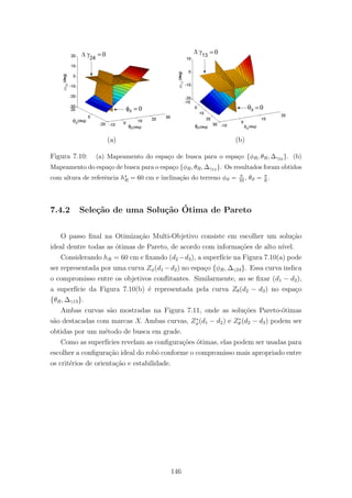 (a) (b)
Figura 7.10: (a) Mapeamento do espa¸co de busca para o espa¸co {φR, θR, ∆γ24 }. (b)
Mapeamento do espa¸co de busca para o espa¸co {φR, θR, ∆γ13 }. Os resultados foram obtidos
com altura de referˆencia h∗
R = 60 cm e inclina¸c˜ao do terreno φϑ = π
10, θϑ = π
6 .
7.4.2 Sele¸c˜ao de uma Solu¸c˜ao ´Otima de Pareto
O passo ﬁnal na Otimiza¸c˜ao Multi-Objetivo consiste em escolher um solu¸c˜ao
ideal dentre todas as ´otimas de Pareto, de acordo com informa¸c˜oes de alto n´ıvel.
Considerando hR = 60 cm e ﬁxando (d2 −d3), a superf´ıcie na Figura 7.10(a) pode
ser representada por uma curva Zφ(d1 −d2) no espa¸co {φR, ∆γ24}. Essa curva indica
o compromisso entre os objetivos conﬂitantes. Similarmente, ao se ﬁxar (d1 − d2),
a superf´ıcie da Figura 7.10(b) ´e representada pela curva Zθ(d2 − d3) no espa¸co
{θR, ∆γ13}.
Ambas curvas s˜ao mostradas na Figura 7.11, onde as solu¸c˜oes Pareto-´otimas
s˜ao destacadas com marcas X. Ambas curvas, Z∗
φ(d1 − d2) e Z∗
θ (d2 − d3) podem ser
obtidas por um m´etodo de busca em grade.
Como as superf´ıcies revelam as conﬁgura¸c˜oes ´otimas, elas podem ser usadas para
escolher a conﬁgura¸c˜ao ideal do robˆo conforme o compromisso mais apropriado entre
os crit´erios de orienta¸c˜ao e estabilidade.
146
 