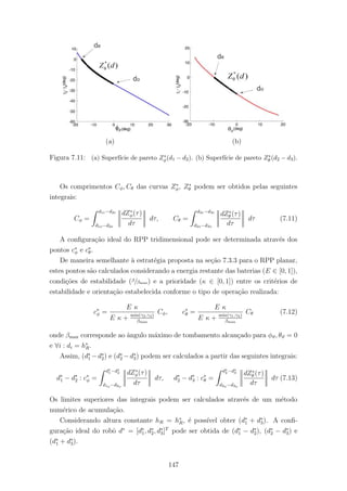 (a) (b)
Figura 7.11: (a) Superf´ıcie de pareto Z∗
φ(d1 − d2). (b) Superf´ıcie de pareto Z∗
θ (d2 − d3).
Os comprimentos Cφ, Cθ das curvas Z∗
φ, Z∗
θ podem ser obtidos pelas seguintes
integrais:
Cφ =
d1e−d2e
d1o−d2o
dZ∗
φ(τ)
dτ
dτ, Cθ =
d2e−d3e
d2o−d3o
dZ∗
θ (τ)
dτ
dτ (7.11)
A conﬁgura¸c˜ao ideal do RPP tridimensional pode ser determinada atrav´es dos
pontos c∗
φ e c∗
θ.
De maneira semelhante `a estrat´egia proposta na se¸c˜ao 7.3.3 para o RPP planar,
estes pontos s˜ao calculados considerando a energia restante das baterias (E ∈ [0, 1]),
condi¸c˜oes de estabilidade (β/βmax) e a prioridade (κ ∈ [0, 1]) entre os crit´erios de
estabilidade e orienta¸c˜ao estabelecida conforme o tipo de opera¸c˜ao realizada:
c∗
φ =
E κ
E κ + min(γ2,γ4)
βmax
Cφ, c∗
θ =
E κ
E κ + min(γ1,γ3)
βmax
Cθ (7.12)
onde βmax corresponde ao ˆangulo m´aximo de tombamento alcan¸cado para φϑ, θϑ = 0
e ∀i : di = h∗
R.
Assim, (d∗
1 −d∗
2) e (d∗
2 −d∗
3) podem ser calculados a partir das seguintes integrais:
d∗
1 − d∗
2 : c∗
φ =
d∗
1−d∗
2
d1o −d2o
dZ∗
φ(τ)
dτ
dτ, d∗
2 − d∗
3 : c∗
θ =
d∗
2−d∗
3
d2o −d3o
dZ∗
θ (τ)
dτ
dτ (7.13)
Os limites superiores das integrais podem ser calculados atrav´es de um m´etodo
num´erico de acumula¸c˜ao.
Considerando altura constante hR = h∗
R, ´e poss´ıvel obter (d∗
1 + d∗
3). A conﬁ-
gura¸c˜ao ideal do robˆo d∗
= [d∗
1, d∗
2, d∗
3]T
pode ser obtida de (d∗
1 − d∗
2), (d∗
2 − d∗
3) e
(d∗
1 + d∗
3).
147
 