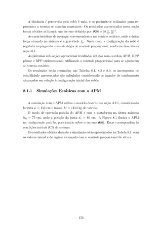 A distˆancia l percorrida pelo robˆo ´e nula, e os parˆametros utilizados para re-
presentar o terreno se mantˆem constantes. Os resultados apresentados nesta se¸c˜ao
foram obtidos utilizando um terreno deﬁnido por ϑ(0) = [0, π
6
, π
10
]T
.
As caracter´ısticas de opera¸c˜ao correspondem a um cen´ario est´atico, onde a ´unica
for¸ca atuando no sistema ´e a gravidade fg. Neste caso, a conﬁgura¸c˜ao do robˆo ´e
regulada empregando uma estrat´egia de controle proporcional, conforme descrito na
se¸c˜ao 6.1.
As pr´oximas sub-se¸c˜oes apresentam resultados obtidos com os robˆos APM, RPP
planar e RPP tridimensional, utilizando o controle proporcional para se ajustarem
ao terreno est´atico.
Os resultados est˜ao resumidos nas Tabelas 8.1, 8.2 e 8.3; os incrementos de
estabilidade apresentados s˜ao calculados considerando os ˆangulos de tombamento
alcan¸cados em rela¸c˜ao `a conﬁgura¸c˜ao inicial dos robˆos.
8.1.1 Simula¸c˜oes Est´aticas com o APM
A simula¸c˜ao com o APM utiliza o modelo descrito na se¸c˜ao 3.2.1, considerando
largura L = 150 cm e massa M = 1150 kg do ve´ıculo.
O modo de opera¸c˜ao padr˜ao do APM ´e com a plataforma na altura m´axima
¯hR = 75 cm, onde a posi¸c˜ao da junta d1 = 80 cm. A Figura 8.1 ilustra o APM
na conﬁgura¸c˜ao padr˜ao, posicionado sobre o terreno ϑ(0). Estas correspondem `as
condi¸c˜oes iniciais (CI) do sistema.
Os resultados obtidos durante a simula¸c˜ao est˜ao apresentados na Tabela 8.1, com
os valores inicial e de regime alcan¸cado com o controle proporcional de altura.
150
 