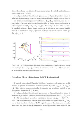 Estes valores foram especiﬁcados de maneira que a a¸c˜ao de controle u n˜ao ultrapasse
a velocidade | ˙d| ≤ 10 cm/s.
A conﬁgura¸c˜ao ﬁnal do sistema ´e apresentada na Figura 8.8, onde a altura de
referˆencia h∗
R ´e mantida e o corpo do robˆo est´a paralelo `a horizontal, com φR, θR = 0.
As diferen¸cas entre ˆangulos de tombamento ∆γ24 , ∆γ13 diminuem, mas n˜ao s˜ao
canceladas. Conforme a inclina¸c˜ao ´e minimizada, as distˆancias de tombamento se
tornam equivalentes (dt1 = dt2 = dt3 = dt4 ) e a distribui¸c˜ao do peso entre as pernas
alcan¸cada ´e uniforme. Desta forma, o controle de orienta¸c˜ao funciona de maneira
simular ao controle de tra¸c˜ao, igualando as for¸cas de sustenta¸c˜ao de forma que
∆fs12
, ∆fs23
= 0.
Figura 8.8: RPP tridimensional utilizando o controle de altura e orienta¸c˜ao sobre terreno
com inclina¸c˜ao φϑ = π
6 , θϑ = π
10. A altura de referˆencia ´e mantida hR = 60 cm, e o corpo
do robˆo est´a paralelo `a horizontal (φR, θR = 0).
Controle de Altura e Estabilidade do RPP Tridimensional
O controle proporcional (Equa¸c˜ao (6.10)) que reduz os erros de altura eh e estabi-
lidade ee ´e aplicado na simula¸c˜ao, utilizando ganhos Kh = 10, K∆γ24
= 1.2, K∆γ13
=
1.2. Estes valores foram especiﬁcados de maneira que a a¸c˜ao de controle u n˜ao
ultrapasse a velocidade | ˙d| ≤ 10 cm/s.
A conﬁgura¸c˜ao ﬁnal do sistema ´e apresentada na Figura 8.9, onde a altura de
referˆencia h∗
R ´e mantida e a estabilidade do robˆo ´e maximizada, com ∆γ24 , ∆γ13 = 0.
O robˆo est´a inclinado no sentido contr´ario ao terreno, com φR = −15.9◦
e θR =
−6.9◦
. De maneira similar, as diferen¸cas entre for¸cas de sustenta¸c˜ao ∆fs12
, ∆fs23
tem o sinal invertido. Partindo da CI especiﬁcada, os deslocamentos de juntas
resultantes s˜ao maiores que os obtidos com o controle de orienta¸c˜ao; em geral, isso
158
 
