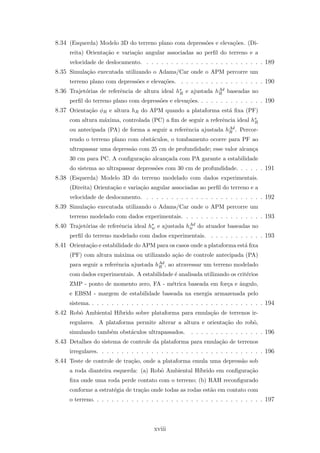 8.34 (Esquerda) Modelo 3D do terreno plano com depress˜oes e eleva¸c˜oes. (Di-
reita) Orienta¸c˜ao e varia¸c˜ao angular associadas ao perﬁl do terreno e a
velocidade de deslocamento. . . . . . . . . . . . . . . . . . . . . . . . . 189
8.35 Simula¸c˜ao executada utilizando o Adams/Car onde o APM percorre um
terreno plano com depress˜oes e eleva¸c˜oes. . . . . . . . . . . . . . . . . . 190
8.36 Trajet´orias de referˆencia de altura ideal h∗
R e ajustada hAd
R baseadas no
perﬁl do terreno plano com depress˜oes e eleva¸c˜oes. . . . . . . . . . . . . . 190
8.37 Orienta¸c˜ao φR e altura hR do APM quando a plataforma est´a ﬁxa (PF)
com altura m´axima, controlada (PC) a ﬁm de seguir a referˆencia ideal h∗
R
ou antecipada (PA) de forma a seguir a referˆencia ajustada hAd
R . Percor-
rendo o terreno plano com obst´aculos, o tombamento ocorre para PF ao
ultrapassar uma depress˜ao com 25 cm de profundidade; esse valor alcan¸ca
30 cm para PC. A conﬁgura¸c˜ao alcan¸cada com PA garante a estabilidade
do sistema ao ultrapassar depress˜oes com 30 cm de profundidade. . . . . . 191
8.38 (Esquerda) Modelo 3D do terreno modelado com dados experimentais.
(Direita) Orienta¸c˜ao e varia¸c˜ao angular associadas ao perﬁl do terreno e a
velocidade de deslocamento. . . . . . . . . . . . . . . . . . . . . . . . . 192
8.39 Simula¸c˜ao executada utilizando o Adams/Car onde o APM percorre um
terreno modelado com dados experimentais. . . . . . . . . . . . . . . . . 193
8.40 Trajet´orias de referˆencia ideal h∗
w e ajustada hAd
w do atuador baseadas no
perﬁl do terreno modelado com dados experimentais. . . . . . . . . . . . 193
8.41 Orienta¸c˜ao e estabilidade do APM para os casos onde a plataforma est´a ﬁxa
(PF) com altura m´axima ou utilizando a¸c˜ao de controle antecipada (PA)
para seguir a referˆencia ajustada hAd
R , ao atravessar um terreno modelado
com dados experimentais. A estabilidade ´e analisada utilizando os crit´erios
ZMP - ponto de momento zero, FA - m´etrica baseada em for¸ca e ˆangulo,
e EBSM - margem de estabilidade baseada na energia armazenada pelo
sistema. . . . . . . . . . . . . . . . . . . . . . . . . . . . . . . . . . . . 194
8.42 Robˆo Ambiental H´ıbrido sobre plataforma para emula¸c˜ao de terrenos ir-
regulares. A plataforma permite alterar a altura e orienta¸c˜ao do robˆo,
simulando tamb´em obst´aculos ultrapassados. . . . . . . . . . . . . . . . 196
8.43 Detalhes do sistema de controle da plataforma para emula¸c˜ao de terrenos
irregulares. . . . . . . . . . . . . . . . . . . . . . . . . . . . . . . . . . 196
8.44 Teste de controle de tra¸c˜ao, onde a plataforma emula uma depress˜ao sob
a roda dianteira esquerda: (a) Robˆo Ambiental H´ıbrido em conﬁgura¸c˜ao
ﬁxa onde uma roda perde contato com o terreno; (b) RAH reconﬁgurado
conforme a estrat´egia de tra¸c˜ao onde todas as rodas est˜ao em contato com
o terreno. . . . . . . . . . . . . . . . . . . . . . . . . . . . . . . . . . . 197
xviii
 