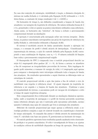 No caso dos controles de orienta¸c˜ao, estabilidade e tra¸c˜ao, a dinˆamica desejada do
sistema em malha fechada w ´e calculada pela Equa¸c˜ao (6.25) utilizando α = 0.15;
desta forma, a constante de tempo resultante ´e de τ = 0.0105 s.
Os horizontes de tempo th s˜ao deﬁnidos considerando a largura de banda dos
atuadores e as varia¸c˜oes da trajet´oria de referˆencia. Os valores utilizados foram de 2
e 3 s, permitindo o robˆo se ajustar as pontos coincidentes utilizados como referˆencia.
Ainda assim, os horizontes s˜ao “estreitos”, de forma a reduzir o processamento
computacional durante as simula¸c˜oes.
A opera¸c˜ao ´e caracterizada pela navega¸c˜ao sobre um terreno irregular. Desta
forma, os pontos coincidentes correspondem aos picos da trajet´oria de referˆencia em
malha fechada w, selecionados utilizando a Equa¸c˜ao (6.26).
O terreno ´e modelado atrav´es de dados amostrados durante a opera¸c˜ao em
campo, e o restante do perﬁl ´e obtido atrav´es de interpola¸c˜ao. Considerando a
representa¸c˜ao do sistema, a a¸c˜ao de controle deﬁnida pela Equa¸c˜ao (6.30) corres-
ponde a uma combina¸c˜ao de degraus, com nb = 1. O n´umero reduzido de fun¸c˜oes
base reduz o processamento computacional exigido.
O desempenho do PFC ´e comparado com o controle proporcional descrito na
se¸c˜ao 6.1 empregando altos ganhos (K >> 0), de forma a saturar os atuadores
a ﬁm de compensar as irregularidades percorridas do terreno. Esta regulagem de
ganho pode aumentar o consumo de energia do robˆo, e ´e empregada aqui apenas
para comparar o desempenho entre estrat´egias utilizando toda a largura de banda
dos atuadores. Os resultados apresentados a seguir ilustram as diferen¸cas entre as
estrat´egias de controle.
O controle proporcional calcula a a¸c˜ao das juntas a ﬁm de reduzir o erro de
mobilidade com respeito `a referˆencia atual. O ajuste depende da trajet´oria de
referˆencia a ser seguida e a largura de banda dos atuadores. Conforme o grau
de irregularidade do terreno, o mecanismo pode ser incapaz de reconﬁgurar o robˆo
a tempo de seguir trajet´orias abruptas.
Este comportamento ﬁca evidenciado durante as simula¸c˜oes dinˆamicas apresen-
tadas, onde a trajet´oria de navega¸c˜ao e o perﬁl do terreno percorrido acarretam
numa referˆencia abrupta que n˜ao ´e rastreada pelo mecanismo articulado, mesmo
quando ´e utilizada uma a¸c˜ao de comando que leva `a satura¸c˜ao dos atuadores.
Diferente do controle proporcional que segue apenas a referˆencia atual, a es-
trat´egia preditiva computa a a¸c˜ao de controle levando em considera¸c˜ao o horizonte
de tempo antecipado. O comando das juntas ´e obtido atrav´es da minimiza¸c˜ao do
custo V , calculado com base nos pontos Ni pertencentes ao horizonte de tempo.
O controle preditivo apresenta bons resultados quando analisado todo o horizonte
de predi¸c˜ao e os pontos coincidentes. O robˆo ´e reconﬁgurado de forma a se ajustar
`as condi¸c˜oes cr´ıticas de mobilidade deparadas ao longo da opera¸c˜ao. Desta forma,
163
 
