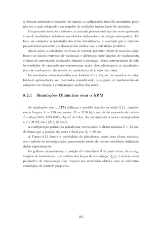ao buscar antecipar o comando das juntas, a conﬁgura¸c˜ao atual do mecanismo pode
n˜ao ser a mais adequada com respeito `as condi¸c˜oes instantˆaneas de opera¸c˜ao.
Comparando instante a instante, o controle proporcional muitas vezes apresenta
erros de mobilidade inferiores aos obtidos utilizando a estrat´egia antecipativa. De
fato, ao comparar o somat´orio dos erros instantˆaneos, ´e esperado que o controle
proporcional apresente um desempenho melhor que a estrat´egia preditiva.
Ainda assim, a estrat´egia preditiva de controle permite reduzir de maneira signi-
ﬁcante os valores extremos de inclina¸c˜ao e diferen¸cas entre ˆangulos de tombamento
e for¸cas de sustenta¸c˜ao alcan¸cados durante a opera¸c˜ao. Estas correspondem de fato
`as condi¸c˜oes de opera¸c˜ao que representam maior desconforto para os tripulantes,
risco de tombamento do ve´ıculo, ou ineﬁciˆencia de tra¸c˜ao das rodas.
Os resultados est˜ao resumidos nas Tabelas 8.4 e 8.5; os incrementos de esta-
bilidade apresentados s˜ao calculados considerando os ˆangulos de tombamento al-
can¸cados em rela¸c˜ao `a conﬁgura¸c˜oes padr˜ao dos robˆos.
8.2.1 Simula¸c˜oes Dinˆamicas com o APM
As simula¸c˜oes com o APM utilizam o modelo descrito na se¸c˜ao 3.2.1, conside-
rando largura L = 150 cm, massa M = 1150 kg e matriz de momento de in´ercia
I = diag([1615, 7499, 6395]) kg.m2
do robˆo. As restri¸c˜oes do atuador correspondem
a d ∈ [0, 80] cm e | ˙d| ≤ 20 cm/s.
A conﬁgura¸c˜ao padr˜ao da plataforma corresponde `a altura m´axima ¯h = 75 cm,
de forma que a posi¸c˜ao da junta ´e dada por d1 = 80 cm.
A Figura 8.12 ilustra a mobilidade da plataforma m´ovel com altura m´axima,
sem controle de reconﬁgura¸c˜ao, percorrendo trecho do terreno modelado utilizando
dados experimentais.
Os gr´aﬁcos correspondem a posi¸c˜ao d e velocidade ˙d da junta ativa, altura hR,
ˆangulos de tombamento γ e m´odulo das for¸cas de sustenta¸c˜ao fs , e servem como
parˆametro de compara¸c˜ao com respeito aos resultados obtidos com as diferentes
estrat´egias de controle propostas.
164
 