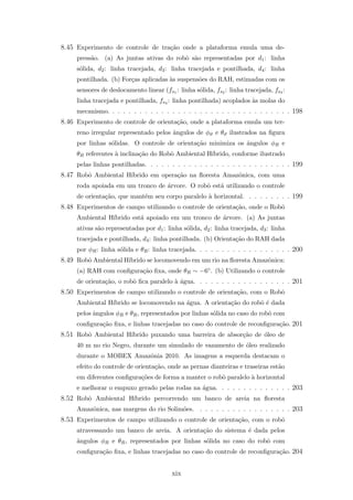 8.45 Experimento de controle de tra¸c˜ao onde a plataforma emula uma de-
press˜ao. (a) As juntas ativas do robˆo s˜ao representadas por d1: linha
s´olida, d2: linha tracejada, d3: linha tracejada e pontilhada, d4: linha
pontilhada. (b) For¸cas aplicadas `as suspens˜oes do RAH, estimadas com os
sensores de deslocamento linear (fs1 : linha s´olida, fs2 : linha tracejada, fs3 :
linha tracejada e pontilhada, fs4 : linha pontilhada) acoplados `as molas do
mecanismo. . . . . . . . . . . . . . . . . . . . . . . . . . . . . . . . . . 198
8.46 Experimento de controle de orienta¸c˜ao, onde a plataforma emula um ter-
reno irregular representado pelos ˆangulos de φϑ e θϑ ilustrados na ﬁgura
por linhas s´olidas. O controle de orienta¸c˜ao minimiza os ˆangulos φR e
θR referentes `a inclina¸c˜ao do Robˆo Ambiental H´ıbrido, conforme ilustrado
pelas linhas pontilhadas. . . . . . . . . . . . . . . . . . . . . . . . . . . 199
8.47 Robˆo Ambiental H´ıbrido em opera¸c˜ao na ﬂoresta Amazˆonica, com uma
roda apoiada em um tronco de ´arvore. O robˆo est´a utilizando o controle
de orienta¸c˜ao, que mant´em seu corpo paralelo `a horizontal. . . . . . . . . 199
8.48 Experimentos de campo utilizando o controle de orienta¸c˜ao, onde o Robˆo
Ambiental H´ıbrido est´a apoiado em um tronco de ´arvore. (a) As juntas
ativas s˜ao representadas por d1: linha s´olida, d2: linha tracejada, d3: linha
tracejada e pontilhada, d4: linha pontilhada. (b) Orienta¸c˜ao do RAH dada
por φR: linha s´olida e θR: linha tracejada. . . . . . . . . . . . . . . . . . 200
8.49 Robˆo Ambiental H´ıbrido se locomovendo em um rio na ﬂoresta Amazˆonica:
(a) RAH com conﬁgura¸c˜ao ﬁxa, onde θR ∼ −6◦. (b) Utilizando o controle
de orienta¸c˜ao, o robˆo ﬁca paralelo `a ´agua. . . . . . . . . . . . . . . . . . 201
8.50 Experimentos de campo utilizando o controle de orienta¸c˜ao, com o Robˆo
Ambiental H´ıbrido se locomovendo na ´agua. A orienta¸c˜ao do robˆo ´e dada
pelos ˆangulos φR e θR, representados por linhas s´olida no caso do robˆo com
conﬁgura¸c˜ao ﬁxa, e linhas tracejadas no caso do controle de reconﬁgura¸c˜ao. 201
8.51 Robˆo Ambiental H´ıbrido puxando uma barreira de absor¸c˜ao de ´oleo de
40 m no rio Negro, durante um simulado de vazamento de ´oleo realizado
durante o MOBEX Amazˆonia 2010. As imagens a esquerda destacam o
efeito do controle de orienta¸c˜ao, onde as pernas dianteiras e traseiras est˜ao
em diferentes conﬁgura¸c˜oes de forma a manter o robˆo paralelo `a horizontal
e melhorar o empuxo gerado pelas rodas na ´agua. . . . . . . . . . . . . . 203
8.52 Robˆo Ambiental H´ıbrido percorrendo um banco de areia na ﬂoresta
Amazˆonica, nas margens do rio Solim˜oes. . . . . . . . . . . . . . . . . . 203
8.53 Experimentos de campo utilizando o controle de orienta¸c˜ao, com o robˆo
atravessando um banco de areia. A orienta¸c˜ao do sistema ´e dada pelos
ˆangulos φR e θR, representados por linhas s´olida no caso do robˆo com
conﬁgura¸c˜ao ﬁxa, e linhas tracejadas no caso do controle de reconﬁgura¸c˜ao. 204
xix
 