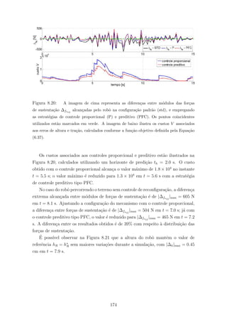 Figura 8.20: A imagem de cima representa as diferen¸cas entre m´odulos das for¸cas
de sustenta¸c˜ao ∆fs12
alcan¸cadas pelo robˆo na conﬁgura¸c˜ao padr˜ao (std), e empregando
as estrat´egias de controle proporcional (P) e preditivo (PFC). Os pontos coincidentes
utilizados est˜ao marcados em verde. A imagem de baixo ilustra os custos V associados
aos erros de altura e tra¸c˜ao, calculados conforme a fun¸c˜ao objetivo deﬁnida pela Equa¸c˜ao
(6.37).
Os custos associados aos controles proporcional e preditivo est˜ao ilustrados na
Figura 8.20, calculados utilizando um horizonte de predi¸c˜ao th = 2.0 s. O custo
obtido com o controle proporcional alcan¸ca o valor m´aximo de 1.8 × 104
no instante
t = 5.5 s; o valor m´aximo ´e reduzido para 1.3 × 104
em t = 5.6 s com a estrat´egia
de controle preditivo tipo PFC.
No caso do robˆo percorrendo o terreno sem controle de reconﬁgura¸c˜ao, a diferen¸ca
extrema alcan¸cada entre m´odulos de for¸cas de sustenta¸c˜ao ´e de |∆fs12
|max = 605 N
em t = 8.1 s. Ajustando a conﬁgura¸c˜ao do mecanismo com o controle proporcional,
a diferen¸ca entre for¸cas de sustenta¸c˜ao ´e de |∆fs12
|max = 504 N em t = 7.0 s; j´a com
o controle preditivo tipo PFC, o valor ´e reduzido para |∆fs12
|max = 465 N em t = 7.2
s. A diferen¸ca entre os resultados obtidos ´e de 39% com respeito `a distribui¸c˜ao das
for¸cas de sustenta¸c˜ao.
´E poss´ıvel observar na Figura 8.21 que a altura do robˆo mantˆem o valor de
referˆencia hR = h∗
R sem maiores varia¸c˜oes durante a simula¸c˜ao, com |∆h|max = 0.45
cm em t = 7.9 s.
174
 