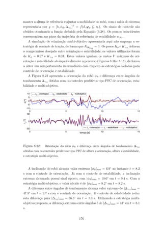 manter a altura de referˆencia e ajustar a mobilidade do robˆo, com a sa´ıda do sistema
representada por y = [h, φR, ∆γ12 ]T
= f(d, ϕϑ, fr, ηr). Os sinais de controle s˜ao
obtidos otimizando a fun¸c˜ao deﬁnida pela Equa¸c˜ao (6.38). Os pontos coincidentes
correspondem aos picos da trajet´oria de referˆencia de estabilidade w∆γ .
A simula¸c˜ao de otimiza¸c˜ao multi-objetivo apresentada aqui n˜ao emprega a es-
trat´egia de controle de tra¸c˜ao, de forma que K∆fs12
= 0. Os pesos Kφ e Kγ12 deﬁnem
o compromisso desejado entre orienta¸c˜ao e estabilidade; os valores utilizados foram
de Kφ = 0.97 e Kγ12 = 0.03. Estes valores igualam os custos V m´aximos de ori-
enta¸c˜ao e estabilidade alcan¸cados durante o percurso (Figuras 8.16 e 8.18), de forma
a obter um comportamento intermedi´ario com respeito `as estrat´egias isoladas para
controle de orienta¸c˜ao e estabilidade.
A Figura 8.22 apresenta a orienta¸c˜ao do robˆo φR e diferen¸ca entre ˆangulos de
tombamento ∆γ12 obtidos com os controles preditivos tipo PFC de orienta¸c˜ao, esta-
bilidade e multi-objetivo.
Figura 8.22: Orienta¸c˜ao do robˆo φR e diferen¸ca entre ˆangulos de tombamento ∆γ12
obtidos com os controles preditivos tipo PFC de altura e orienta¸c˜ao, altura e estabilidade,
e estrat´egia multi-objetivo.
A inclina¸c˜ao do robˆo alcan¸ca valor extremo |φR|max = 6.9◦
no instante t = 8.2
s com o controle de orienta¸c˜ao. J´a com o controle de estabilidade, a inclina¸c˜ao
extrema alcan¸cada possu´ı sinal oposto, com |φR|max = 10.6◦
em t = 9.4 s. Com a
estrat´egia multi-objetivo, o valor obtido ´e de |φR|max = 8.2◦
em t = 8.2 s.
A diferen¸ca entre ˆangulos de tombamento alcan¸ca valor extremo de |∆γ12 |max =
47.8◦
em t = 9.7 s com o controle de orienta¸c˜ao. O controle de estabilidade reduz
esta diferen¸ca para |∆γ12 |max = 36.5◦
em t = 7.3 s. Utilizando a estrat´egia multi-
objetivo proposta, a diferen¸ca extrema entre ˆangulos ´e de |∆γ12 |max = 43◦
em t = 8.1
s.
176
 