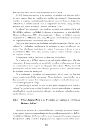 tese para ilustrar o controle de reconﬁgura¸c˜ao de um AAMR.
O MSC.Adams corresponde a um emulador da dinˆamica de sistemas multi-
corpos, e o pacote Car ´e um complemento espec´ıﬁco para simula¸c˜oes dinˆamicas com
ve´ıculos. O programa constitu´ı uma ferramenta ´util no desenvolvimento de projetos
automotivos, e permite modelar todos os componentes do ve´ıculo alcan¸cando uma
representa¸c˜ao precisa do sistema (Blundell and Harty, 2004).
O Adams/Car ´e empregado para modelar a dinˆamica de ve´ıculos (SUN and
GU, 2004) e analisar a estabilidade de sistemas se locomovendo em alta velocidade
(Peters and Iagnemma, 2009). A integra¸c˜ao entre o Adams e o Matlab ´e proposta
em (Ieluzzi et al., 2006; Lixin and Liqing, 2007) para o desenvolvimento de sistemas
de suspens˜ao semi-ativa e controle de dire¸c˜ao EPS.
Nesta tese s˜ao apresentadas simula¸c˜oes realizadas integrando o Matlab com o
Adams/Car, emulando a reconﬁgura¸c˜ao da plataforma ao percorrer diferentes ter-
renos. Uma abordagem simpliﬁcada de controle ´e empregada a ﬁm de prever a
estabilidade do APM e desta forma antecipar a a¸c˜ao de controle conforme a largura
de banda do atuador.
O esquema de controle ´e utilizado em dois tipos de simula¸c˜ao.
No primeiro caso, o APM atravessa terrenos onde as adversidades percorridas v˜ao
aumentando de maneira gradativa, permitindo identiﬁcar conﬁgura¸c˜oes que levam
ao tombamento do robˆo. Atrav´es da integra¸c˜ao entre Adams e Matlab, ´e poss´ıvel
reconﬁgurar o robˆo de acordo com o terreno, permitindo ao APM superar maiores
inclina¸c˜oes e obst´aculos sem capotar.
No segundo caso, o modelo de terreno empregado foi modelado com base em
dados experimentais obtidos num pomar. Nessa simula¸c˜ao, ´e poss´ıvel observar o
funcionamento do controle de reconﬁgura¸c˜ao em condi¸c˜oes semelhantes `as encontra-
das durante opera¸c˜oes de campo.
As pr´oximas se¸c˜oes apresentam mais detalhes sobre a integra¸c˜ao entre Matlab e
Adams/Car junto com os modelos de ve´ıculo e terrenos desenvolvidos, o esquema
simpliﬁcado de controle antecipativo utilizado, e as simula¸c˜oes realizadas conside-
rando diferentes terrenos.
8.3.1 MSC.Adams/Car e os Modelos de Ve´ıculo e Terrenos
Desenvolvidos
Adams ´e um acrˆonimo de Automated Dynamic Analysis of Mechanical Systems,
e corresponde a um programa originalmente desenvolvido por pesquisadores da Uni-
versidade de Michigan - EUA, que posteriormente fundaram a Mechanical Dynamics
Incorporation (MDI); os direitos do programa foram adquiridos pela McNeil Schin-
179
 