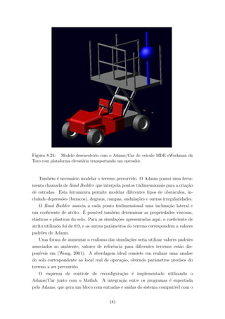 Figura 8.24: Modelo desenvolvido com o Adams/Car do ve´ıculo MDE eWorkman da
Toro com plataforma elevat´oria transportando um operador.
Tamb´em ´e necess´ario modelar o terreno percorrido. O Adams possui uma ferra-
menta chamada de Road Builder que interpola pontos tridimensionais para a cria¸c˜ao
de estradas. Esta ferramenta permite modelar diferentes tipos de obst´aculos, in-
cluindo depress˜oes (buracos), degraus, rampas, ondula¸c˜oes e outras irregularidades.
O Road Builder associa a cada ponto tridimensional uma inclina¸c˜ao lateral e
um coeﬁciente de atrito. ´E poss´ıvel tamb´em determinar as propriedades viscosas,
el´asticas e pl´asticas do solo. Para as simula¸c˜oes apresentadas aqui, o coeﬁciente de
atrito utilizado foi de 0.9, e os outros parˆametros do terreno correspondem a valores
padr˜oes do Adams.
Uma forma de aumentar o realismo das simula¸c˜oes seria utilizar valores padr˜oes
associados ao ambiente; valores de referˆencia para diferentes terrenos est˜ao dis-
pon´ıveis em (Wong, 2001). A abordagem ideal consiste em realizar uma analise
do solo correspondente ao local real de opera¸c˜ao, obtendo parˆametros precisos do
terreno a ser percorrido.
O esquema de controle de reconﬁgura¸c˜ao ´e implementado utilizando o
Adams/Car junto com o Matlab. A integra¸c˜ao entre os programas ´e suportada
pelo Adams, que gera um bloco com entradas e sa´ıdas do sistema compat´ıvel com o
181
 