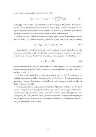 com respeito `a distˆancia l percorrida pelo robˆo:
h∗
R(l) = ¯hR − K1 |φϑ| − K2
2
φϑ
l2
˙pI
ϑ (8.1)
onde ˙pI
ϑ corresponde `a velocidade linear de navega¸c˜ao. Os ganhos de referˆencia
K1, K2 >0 s˜ao determinados considerando o espa¸co de trabalho do mecanismo e con-
ﬁgura¸c˜oes previamente identiﬁcadas capazes de tombar a plataforma, por exemplo
inclina¸c˜oes cr´ıticas e obst´aculos acentuados a serem ultrapassados.
O objetivo de controle consiste em comandar a junta ativa de forma que a altura
do robˆo siga a trajet´oria de altura h∗
R(l) calculada com base no terreno percorrido:
hR → h∗
R(l), eh = h∗
R(l) − hR → 0 (8.2)
Empregando a estrat´egia cinem´atica onde a a¸c˜ao de controle equivalente `a velo-
cidade das juntas ativas, ´e poss´ıvel deﬁnir a a¸c˜ao de comando atrav´es de um controle
proporcional com a¸c˜ao feedforward de maneira a minimizar o erro de altura eh:
u = Kh eh + ˙h∗
R, (8.3)
onde a dinˆamica do sistema em malha fechada ´e deﬁnida por ˙eh +Kh eh = 0; atrav´es
de uma escolha apropriada de Kh como uma constante positiva, ´e poss´ıvel considerar
que limt→∞ eh(t) = 0.
Por ﬁm, a referˆencia ideal de altura ´e ajustada h∗
R(l) → hAd
R (l) conforme a ve-
locidade m´axima do atuador, limitada aqui a | ˙d| ≤ 20 cm/s. A trajet´oria ajustada
antecipa o comando ˙d da junta, permitindo que o mecanismo se adapte `as adversi-
dades cr´ıticas percorridas.
O replanejamento de trajet´oria ´e realizado pelo Algoritmo (8.3.1) de ajuste. Inici-
almente o algoritmo seleciona pontos cr´ıticos que correspondem a picos na trajet´oria
ideal de altura h∗
R, de maneira similar `a escolha de pontos coincidentes proposta pela
Equa¸c˜ao (6.26). A trajet´oria ´e ent˜ao ajustada de maneira a alcan¸car as conﬁgura¸c˜oes
cr´ıticas previamente selecionadas; o restante da referˆencia ´e corrigido conforme as
posi¸c˜oes alcan¸c´aveis pelo atuador.
183
 