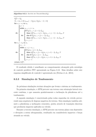 Algorithm 8.3.1: Ajuste de Trajet´oria(h∗
R)
hAd
R ← h∗
R
Ni = {ni ∈ [0, tfinal] | ˙h∗
R(ni) ˙h∗
R(ni − 1) < 0}
for ni ← n1 to nh
do



j ← 1
while ni−1 + j < ni
do



if ˙h∗
R(ni−1 + j) > Jh
˙dmax
then hAd
R (ni−1 + j) ← h∗
R(ni−1 + j − 1) + Jh
˙dmax T
else if ˙h∗
R(ni−1 + j) < −Jh
˙dmax
then hAd
R (ni−1 + j) ← h∗
R(ni−1 + j − 1) − Jh
˙dmax T
j ← j + 1
for ni ← nh to n1
do



j ← −1
while ni + j > ni−1
do



if ˙h∗
R(ni + j) > Jh
˙dmax
then hAd
R (ni + j) ← h∗
R(ni + j + 1) − Jh
˙dmax T
else if ˙h∗
R(ni + j) < −Jh
˙dmax
then hAd
R (ni + j) ← h∗
R(ni + j + 1) + Jh
˙dmax T
j ← j − 1
return (hAd
R )
O resultado obtido ´e semelhante ao comportamento alcan¸cado pela estrat´egia
de controle preditivo PFC apresentado na Figura 8.13. Mais detalhes sobre este
esquema simpliﬁcado de controle ´e apresentado em (Freitas et al., 2013).
8.3.3 Simula¸c˜oes de Tombamento
As pr´oximas simula¸c˜oes recriam situa¸c˜oes que levam o sistema ao tombamento.
Na primeira simula¸c˜ao, o APM percorre um terreno com orienta¸c˜ao lateral cres-
cente cont´ınua, o que aumenta gradativamente a inclina¸c˜ao da plataforma at´e o
tombamento.
A segunda simula¸c˜ao ´e caracterizada pelas rodas esquerdas do ve´ıculo percor-
rendo uma sequˆencia de degraus negativos do terreno. Esta simula¸c˜ao tamb´em sub-
mete a plataforma a inclina¸c˜oes crescentes, por´em atrav´es de transi¸c˜oes discretas
que produzem impactos aplicados ao ve´ıculo.
Durante a terceira simula¸c˜ao, o APM percorre um terreno plano com depress˜oes
e eleva¸c˜oes a serem ultrapassadas, resultando em consider´aveis impactos e for¸cas
atuando no ve´ıculo.
184
 