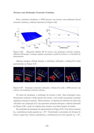 Terreno com Inclina¸c˜ao Crescente Cont´ınua
Para a primeira simula¸c˜ao, o APM percorre um terreno com inclina¸c˜ao lateral
crescente cont´ınua, conforme ilustrado na Figura 8.26.
Figura 8.26: (Esquerda) Modelo 3D do terreno com inclina¸c˜ao crescente cont´ınua.
(Direita) Orienta¸c˜ao e varia¸c˜ao angular associadas ao perﬁl do terreno e a velocidade de
deslocamento.
Algumas imagens obtidas durante a simula¸c˜ao utilizando o Adams/Car est˜ao
apresentadas na Figura 8.27.
Figura 8.27: Simula¸c˜ao executada utilizando o Adams/Car onde o APM percorre um
terreno com inclina¸c˜ao crescente cont´ınua.
No inicio da simula¸c˜ao, a inclina¸c˜ao do terreno ´e nula. Essa inclina¸c˜ao cresce
linearmente conforme o deslocamento do ve´ıculo, e n˜ao resulta em grandes varia¸c˜oes
angulares atuando no sistema. Dessa maneira, a trajet´oria de referˆencia de altura h∗
R
calculada com a Equa¸c˜ao (8.1) n˜ao apresenta varia¸c˜oes abruptas, conforme ilustrado
na Figura 8.28, e pode ser seguida pelo atuador com baixa largura de banda.
Os resultados da simula¸c˜ao s˜ao apresentados na Figura 8.29. Com altura m´axima
¯hR, a plataforma tomba quando φR = 27◦
. Controlando o mecanismo de eleva¸c˜ao de
forma a seguir h∗
R e baixar a plataforma, o tombamento s´o ocorre quando φR = 35◦
.
185
 