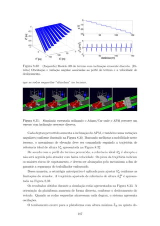 Figura 8.30: (Esquerda) Modelo 3D do terreno com inclina¸c˜ao crescente discreta. (Di-
reita) Orienta¸c˜ao e varia¸c˜ao angular associadas ao perﬁl do terreno e a velocidade de
deslocamento.
que as rodas esquerdas “afundam” no terreno.
Figura 8.31: Simula¸c˜ao executada utilizando o Adams/Car onde o APM percorre um
terreno com inclina¸c˜ao crescente discreta.
Cada degrau percorrido aumenta a inclina¸c˜ao do APM, e tamb´em causa varia¸c˜oes
angulares conforme ilustrado na Figura 8.30. Buscando melhorar a mobilidade neste
terreno, o mecanismo de eleva¸c˜ao deve ser comandado seguindo a trajet´oria de
referˆencia ideal de altura h∗
R apresentada na Figura 8.32.
De acordo com o perﬁl do terreno percorrido, a referˆencia ideal h∗
R ´e abrupta e
n˜ao ser´a seguida pelo atuador com baixa velocidade. Os picos da trajet´oria indicam
os maiores riscos de capotamento, e devem ser alcan¸cados pelo mecanismo a ﬁm de
garantir a seguran¸ca do trabalhador embarcado.
Dessa maneira, a estrat´egia antecipativa ´e aplicada para ajustar h∗
R conforme as
limita¸c˜oes do atuador. A trajet´oria ajustada de referˆencia de altura hAd
R ´e apresen-
tada na Figura 8.32.
Os resultados obtidos durante a simula¸c˜ao est˜ao apresentados na Figura 8.33. A
orienta¸c˜ao da plataforma aumenta de forma discreta, conforme o deslocamento do
ve´ıculo. Quando as rodas esquerdas atravessam cada degrau, o sistema apresenta
oscila¸c˜oes.
O tombamento ocorre para a plataforma com altura m´axima ¯hR no quinto de-
187
 