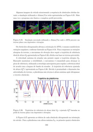Algumas imagens do ve´ıculo atravessando a sequˆencia de obst´aculos obtidas du-
rante a simula¸c˜ao utilizando o Adams/Car est˜ao apresentadas na Figura 8.35. Mais
uma vez o programa n˜ao ilustra o complexo perﬁl percorrido.
Figura 8.35: Simula¸c˜ao executada utilizando o Adams/Car onde o APM percorre um
terreno plano com depress˜oes e eleva¸c˜oes.
Os obst´aculos ultrapassados afetam a orienta¸c˜ao do APM, e causam consider´aveis
varia¸c˜oes angulares, conforme ilustrado na Figura 8.34. Para compensar as varia¸c˜oes
abruptas do terreno, o mecanismo de eleva¸c˜ao deve seguir a trajet´oria de referˆencia
ideal de altura h∗
R apresentada na Figura 8.36, obtida com base no terreno percorrido.
A velocidade m´axima do atuador n˜ao permite seguir a trajet´oria abrupta h∗
R.
Buscando maximizar a estabilidade, o mecanismo ´e comandado para alcan¸car os
picos de referˆencia, utilizando a estrat´egia antecipativa para regular a referˆencia ideal
de acordo com a largura de banda do atuador. A trajet´oria de referˆencia ajustada
de altura hAd
R ´e apresentada na Figura 8.36. Devido `a proximidade e dimens˜oes das
adversidades do terreno, a plataforma n˜ao retorna `a altura m´axima ap´os ultrapassar
o terceiro obst´aculo.
Figura 8.36: Trajet´orias de referˆencia de altura ideal h∗
R e ajustada hAd
R baseadas no
perﬁl do terreno plano com depress˜oes e eleva¸c˜oes.
A Figura 8.37 apresenta os efeitos de cada obst´aculo ultrapassado na orienta¸c˜ao
do ve´ıculo. Para a plataforma com altura m´axima ¯hR, os primeiro quatro obst´aculos
190
 