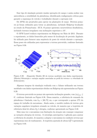 Esse tipo de simula¸c˜ao permite emular opera¸c˜oes de campo e assim avaliar com
antecedˆencia a estabilidade da plataforma, identiﬁcando conﬁgura¸c˜oes cr´ıticas para
garantir a seguran¸ca do ve´ıculo e trabalhador durante a opera¸c˜ao real.
Os APMs s˜ao projetados para operar em planta¸c˜oes de ma¸c˜a. Diversos poma-
res j´a foram utilizados para testar as plataformas, incluindo Ridgetop localizado
no estado da Pennsylvania - EUA. O pomar apresenta caracter´ısticas desaﬁadoras,
incluindo terrenos irregulares com inclina¸c˜oes superiores a 10◦
.
O APM Laurel realizou experimentos em Ridgetop em Maio de 2011. Durante
o experimento, os dados fornecidos pelo sensor de localiza¸c˜ao de precis˜ao Applanix
foi utilizado para fornecer uma sequˆencia de poses do ve´ıculo durante a opera¸c˜ao.
Essas poses s˜ao utilizadas para representar o terreno percorrido, conforme ilustrado
na Figura 8.38.
Figura 8.38: (Esquerda) Modelo 3D do terreno modelado com dados experimentais.
(Direita) Orienta¸c˜ao e varia¸c˜ao angular associadas ao perﬁl do terreno e a velocidade de
deslocamento.
Algumas imagens da simula¸c˜ao realizada com o Adams utilizando um terreno
modelado com dados experimentais obtidos em Ridgetop s˜ao apresentadas na Figura
8.39.
O terreno percorrido no pomar n˜ao apresenta inclina¸c˜oes grandes, com |φϑ|max ≤
6◦
, conforme ilustrado na Figura 8.38. Dessa maneira, a referˆencia de comando da
plataforma ´e limitada, com hR = [69, 75] cm, o que corresponde a apenas 17% do
espa¸co de trabalho do mecanismo. Ainda assim, o modelo realista de terreno gera
varia¸c˜oes angulares irregulares atuando no ve´ıculo, de maneira que a trajet´oria de
referˆencia ideal de altura h∗
R ´e abrupta, conforme apresentado na Figura 8.40.
Mais uma vez o mecanismo com limita¸c˜oes da atua¸c˜ao n˜ao consegue compensar
as varia¸c˜oes abruptas do terreno. A estrat´egia antecipativa ´e aplicada para ajustar
a referˆencia do atuador, de maneira a adaptar o mecanismo `as condi¸c˜oes severas que
representam risco de tombamento. A trajet´oria ajustada de altura hAd
R ´e apresentada
na Figura 8.40.
192
 