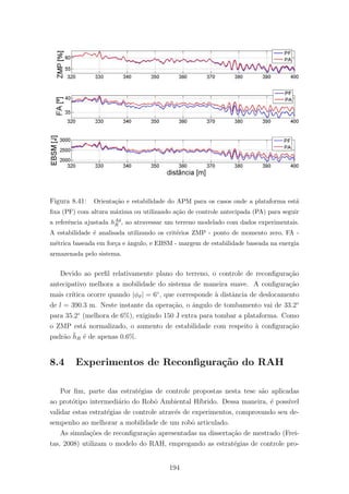 Figura 8.41: Orienta¸c˜ao e estabilidade do APM para os casos onde a plataforma est´a
ﬁxa (PF) com altura m´axima ou utilizando a¸c˜ao de controle antecipada (PA) para seguir
a referˆencia ajustada hAd
R , ao atravessar um terreno modelado com dados experimentais.
A estabilidade ´e analisada utilizando os crit´erios ZMP - ponto de momento zero, FA -
m´etrica baseada em for¸ca e ˆangulo, e EBSM - margem de estabilidade baseada na energia
armazenada pelo sistema.
Devido ao perﬁl relativamente plano do terreno, o controle de reconﬁgura¸c˜ao
antecipativo melhora a mobilidade do sistema de maneira suave. A conﬁgura¸c˜ao
mais cr´ıtica ocorre quando |φϑ| = 6◦
, que corresponde `a distˆancia de deslocamento
de l = 390.3 m. Neste instante da opera¸c˜ao, o ˆangulo de tombamento vai de 33.2◦
para 35.2◦
(melhora de 6%), exigindo 150 J extra para tombar a plataforma. Como
o ZMP est´a normalizado, o aumento de estabilidade com respeito `a conﬁgura¸c˜ao
padr˜ao ¯hR ´e de apenas 0.6%.
8.4 Experimentos de Reconﬁgura¸c˜ao do RAH
Por ﬁm, parte das estrat´egias de controle propostas nesta tese s˜ao aplicadas
ao prot´otipo intermedi´ario do Robˆo Ambiental H´ıbrido. Dessa maneira, ´e poss´ıvel
validar estas estrat´egias de controle atrav´es de experimentos, comprovando seu de-
sempenho ao melhorar a mobilidade de um robˆo articulado.
As simula¸c˜oes de reconﬁgura¸c˜ao apresentadas na disserta¸c˜ao de mestrado (Frei-
tas, 2008) utilizam o modelo do RAH, empregando as estrat´egias de controle pro-
194
 
