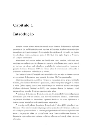 Cap´ıtulo 1
Introdu¸c˜ao
Ve´ıculos e robˆos m´oveis terrestres necessitam de sistemas de locomo¸c˜ao eﬁcientes
para operar em ambientes naturais e terrenos acidentados, sendo comum empregar
mecanismos articulados capazes de se adaptar `as condi¸c˜oes de opera¸c˜ao. As juntas
de articula¸c˜ao correspondem aos graus de liberdade (em inglˆes Degree of Freedom,
ou DoF) do mecanismo.
Mecanismos articulados podem ser classiﬁcados como passivos, utilizando ele-
mentos como molas e amortecedores conectados `as articula¸c˜oes para ajustar o robˆo
ao terreno, ou ativos, onde atuadores acoplados `as juntas permitem controlar a
posi¸c˜ao do centro de massa (CM) do ve´ıculo a ﬁm de se acomodar a obst´aculos e
inﬂuenciar as for¸cas de contato com o terreno.
Esta tese concerne robˆos m´oveis com articula¸c˜ao ativa, ou seja, motores acoplados
ao mecanismo de forma que seus graus de liberdade (DoF) sejam atuados.
Diferentes equipamentos, robˆos e ve´ıculos se enquadram neste grupo, incluindo
tratores, plataformas elevat´orias e guindastes, robˆos com pernas (legged) e pernas
e rodas (wheel-legged), robˆos para neutraliza¸c˜ao de artefatos nocivos (em inglˆes
Explosive Ordnance Disposal, ou EOD) com esteiras e bra¸cos de alavanca, e at´e
mesmo alguns modelos de carros com suspens˜ao ativa.
A facilidade de locomo¸c˜ao de um robˆo em um determinado terreno conﬁgura sua
mobilidade, que pode ser deﬁnida com base em diferentes m´etricas. Controlando
os graus de liberdade do mecanismo, ´e poss´ıvel melhorar de forma signiﬁcativa o
desempenho e a mobilidade do robˆo durante a opera¸c˜ao.
A pesquisa publicada na disserta¸c˜ao de mestrado (Freitas, 2008) introduz o pro-
blema de robˆos m´oveis com reconﬁgura¸c˜ao ativa operando sobre terrenos inclinados
em condi¸c˜oes quase-est´aticas. A disserta¸c˜ao apresenta informa¸c˜oes complementares
sobre o emprego de robˆos em opera¸c˜oes de risco, descreve diferentes sistemas de
locomo¸c˜ao e mecanismos articulados, e discute sobre os modelos de robˆos e terreno
adotados.
1
 