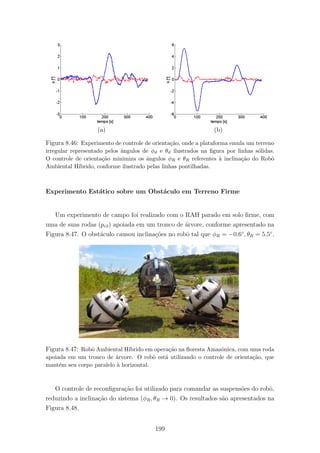 (a) (b)
Figura 8.46: Experimento de controle de orienta¸c˜ao, onde a plataforma emula um terreno
irregular representado pelos ˆangulos de φϑ e θϑ ilustrados na ﬁgura por linhas s´olidas.
O controle de orienta¸c˜ao minimiza os ˆangulos φR e θR referentes `a inclina¸c˜ao do Robˆo
Ambiental H´ıbrido, conforme ilustrado pelas linhas pontilhadas.
Experimento Est´atico sobre um Obst´aculo em Terreno Firme
Um experimento de campo foi realizado com o RAH parado em solo ﬁrme, com
uma de suas rodas (pc3) apoiada em um tronco de ´arvore, conforme apresentado na
Figura 8.47. O obst´aculo causou inclina¸c˜oes no robˆo tal que φR = −0.6◦
, θR = 5.5◦
.
Figura 8.47: Robˆo Ambiental H´ıbrido em opera¸c˜ao na ﬂoresta Amazˆonica, com uma roda
apoiada em um tronco de ´arvore. O robˆo est´a utilizando o controle de orienta¸c˜ao, que
mant´em seu corpo paralelo `a horizontal.
O controle de reconﬁgura¸c˜ao foi utilizado para comandar as suspens˜oes do robˆo,
reduzindo a inclina¸c˜ao do sistema (φR, θR → 0). Os resultados s˜ao apresentados na
Figura 8.48.
199
 