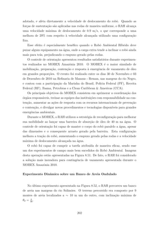 adotado, e afeta diretamente a velocidade de deslocamento do robˆo. Quando as
for¸cas de sustenta¸c˜ao s˜ao aplicadas nas rodas de maneira uniforme, o RAH alcan¸ca
uma velocidade m´axima de deslocamento de 0.9 m/s, o que corresponde a uma
melhora de 29% com respeito `a velocidade alcan¸cada utilizado uma conﬁgura¸c˜ao
ﬁxa.
Esse efeito ´e especialmente ben´eﬁco quando o Robˆo Ambiental H´ıbrido deve
puxar algum equipamento na ´agua, onde a carga extra tende a inclinar o robˆo ainda
mais para tr´as, prejudicando o empuxo gerado pelas rodas.
O controle de orienta¸c˜ao apresentou resultados satisfat´orios durante experimen-
tos realizados no MOBEX Amazˆonia 2010. O MOBEX ´e o maior simulado de
mobiliza¸c˜ao, prepara¸c˜ao, conten¸c˜ao e resposta `a emergˆencia de vazamento de ´oleo
em grandes propor¸c˜oes. O evento foi realizado entre os dias 30 de Novembro e 03
de Dezembro de 2010 na Reﬁnaria de Manaus - Reman, nas margens do rio Negro,
e contou com a participa¸c˜ao da Marinha do Brasil, Pol´ıcia Federal (PF), Receita
Federal (RF), Ibama, Petrobras e a Clean Caribbean & Americas (CCA).
Os principais objetivos do MOBEX consistem em aprimorar a coordena¸c˜ao dos
´org˜aos respons´aveis, treinar as equipes das institui¸c˜oes com responsabilidade na con-
ten¸c˜ao, aumentar as a¸c˜oes de resposta com os recursos internacionais de preven¸c˜ao
e conten¸c˜ao, e divulgar novos procedimentos e tecnologias dispon´ıveis para grandes
emergˆencias ambientais.
Durante o MOBEX, o RAH utilizou a estrat´egia de reconﬁgura¸c˜ao para melhorar
sua mobilidade ao lan¸car uma barreira de absor¸c˜ao de ´oleo de 40 m na ´agua. O
controle de orienta¸c˜ao foi capaz de manter o corpo do robˆo paralelo a ´agua, apesar
das dimens˜oes e o consequente arrasto gerado pela barreira. Esta conﬁgura¸c˜ao
melhora a tra¸c˜ao do robˆo, aumentando o empuxo gerado pelas rodas e a velocidade
m´axima de deslocamento alcan¸cada na ´agua.
O robˆo foi capaz de cumprir a tarefa atribu´ıda de maneira eﬁcaz, sendo esse
um dos experimentos de campo mais bem sucedidos do Robˆo Ambiental. Imagens
desta opera¸c˜ao est˜ao apresentadas na Figura 8.51. De fato, o RAH foi considerado
a solu¸c˜ao mais inovadora para contingˆencia de vazamento apresentada durante o
MOBEX Amazˆonia 2010.
Experimento Dinˆamico sobre um Banco de Areia Ondulado
No ´ultimo experimento apresentado na Figura 8.52, o RAH percorreu um banco
de areia nas margens do rio Solim˜oes. O terreno percorrido era composto por 9
montes de areia localizados a ∼ 10 m um do outro, com inclina¸c˜ao m´axima de
θϑ = π
30
.
202
 