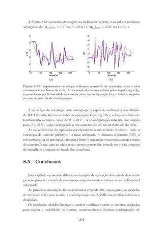 A Figura 8.53 apresenta atenua¸c˜oes na inclina¸c˜ao do robˆo, com valores m´aximos
alcan¸cados de |∆φR
|max = 1.9◦
em t = 27.6 s e |∆θR
|max = 3.54◦
em t = 61 s.
(a) (b)
Figura 8.53: Experimentos de campo utilizando o controle de orienta¸c˜ao, com o robˆo
atravessando um banco de areia. A orienta¸c˜ao do sistema ´e dada pelos ˆangulos φR e θR,
representados por linhas s´olida no caso do robˆo com conﬁgura¸c˜ao ﬁxa, e linhas tracejadas
no caso do controle de reconﬁgura¸c˜ao.
A estrat´egia de orienta¸c˜ao sem antecipa¸c˜ao ´e capaz de melhorar a estabilidade
do RAH durante alguns instantes da opera¸c˜ao. Para t ≥ 195 s, o ˆangulo m´ınimo de
tombamento alcan¸ca o valor de β ∼ 32.7◦
. A reconﬁgura¸c˜ao aumenta esse ˆangulo
para β ∼ 35.5◦
, o que corresponde a um aumento de 9% na estabilidade do robˆo.
As caracter´ısticas de opera¸c˜ao correspondem a um cen´ario dinˆamico, onde a
estrat´egia de controle preditivo ´e a mais adequada. Utilizando o controle PFC, o
robˆo seria capaz de antecipar o terreno `a frente e comandar seu mecanismo articulado
de maneira ´otima para se adaptar ao terreno percorrido, levando em conta o espa¸co
de trabalho e a largura de banda dos atuadores.
8.5 Conclus˜oes
Este cap´ıtulo apresentou diferentes exemplos de aplica¸c˜ao do controle de reconﬁ-
gura¸c˜ao proposto atrav´es de simula¸c˜oes computacionais e testes com um robˆo m´ovel
articulado.
As primeiras simula¸c˜oes foram realizadas com Matlab, empregando os modelos
de terreno e robˆo para emular a reconﬁgura¸c˜ao dos AAMR em cen´arios est´aticos e
dinˆamicos.
Os resultados obtidos ilustram o car´ater conﬂitante entre os crit´erios adotados
para avaliar a mobilidade do sistema, acarretando em distintas conﬁgura¸c˜oes al-
204
 