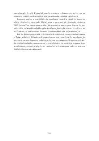 can¸cadas pelo AAMR. ´E poss´ıvel tamb´em comparar o desempenho obtido com as
diferentes estrat´egias de reconﬁgura¸c˜ao para cen´arios est´aticos e dinˆamicos.
Buscando avaliar a estabilidade da plataforma elevat´oria m´ovel de forma re-
alista, simula¸c˜oes integrando Matlab com o programa de simula¸c˜ao dinˆamica
MSC.Adams/Car foram apresentadas. Os resultados servem para ilustrar de ma-
neira clara os benef´ıcios obtidos pela reconﬁgura¸c˜ao da plataforma, permitindo ao
robˆo operar em terrenos mais ´ıngremes e superar obst´aculos mais acentuados.
Por ﬁm foram apresentados experimentos de laborat´orio e campo realizados com
o Robˆo Ambiental H´ıbrido, utilizando algumas das estrat´egias de reconﬁgura¸c˜ao
propostas para melhorar sua mobilidade durante opera¸c˜oes em diferentes condi¸c˜oes.
Os resultados obtidos demonstram a potencial eﬁc´acia da estrat´egia proposta, ilus-
trando como a reconﬁgura¸c˜ao de um robˆo m´ovel articulado pode melhorar sua mo-
bilidade durante opera¸c˜oes reais.
205
 