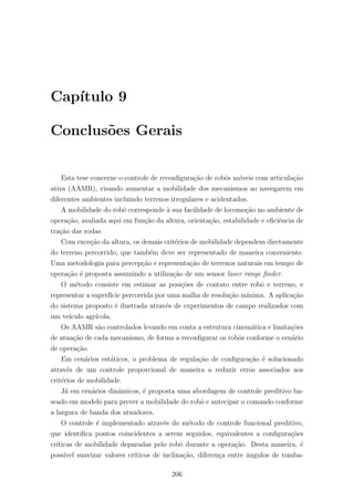 Cap´ıtulo 9
Conclus˜oes Gerais
Esta tese concerne o controle de reconﬁgura¸c˜ao de robˆos m´oveis com articula¸c˜ao
ativa (AAMR), visando aumentar a mobilidade dos mecanismos ao navegarem em
diferentes ambientes incluindo terrenos irregulares e acidentados.
A mobilidade do robˆo corresponde `a sua facilidade de locomo¸c˜ao no ambiente de
opera¸c˜ao, avaliada aqui em fun¸c˜ao da altura, orienta¸c˜ao, estabilidade e eﬁciˆencia de
tra¸c˜ao das rodas.
Com exce¸c˜ao da altura, os demais crit´erios de mobilidade dependem diretamente
do terreno percorrido, que tamb´em deve ser representado de maneira conveniente.
Uma metodologia para percep¸c˜ao e representa¸c˜ao de terrenos naturais em tempo de
opera¸c˜ao ´e proposta assumindo a utiliza¸c˜ao de um sensor laser range ﬁnder.
O m´etodo consiste em estimar as posi¸c˜oes de contato entre robˆo e terreno, e
representar a superf´ıcie percorrida por uma malha de resolu¸c˜ao m´ınima. A aplica¸c˜ao
do sistema proposto ´e ilustrada atrav´es de experimentos de campo realizados com
um ve´ıculo agr´ıcola.
Os AAMR s˜ao controlados levando em conta a estrutura cinem´atica e limita¸c˜oes
de atua¸c˜ao de cada mecanismo, de forma a reconﬁgurar os robˆos conforme o cen´ario
de opera¸c˜ao.
Em cen´arios est´aticos, o problema de regula¸c˜ao de conﬁgura¸c˜ao ´e solucionado
atrav´es de um controle proporcional de maneira a reduzir erros associados aos
crit´erios de mobilidade.
J´a em cen´arios dinˆamicos, ´e proposta uma abordagem de controle preditivo ba-
seado em modelo para prever a mobilidade do robˆo e antecipar o comando conforme
a largura de banda dos atuadores.
O controle ´e implementado atrav´es do m´etodo de controle funcional preditivo,
que identiﬁca pontos coincidentes a serem seguidos, equivalentes a conﬁgura¸c˜oes
cr´ıticas de mobilidade deparadas pelo robˆo durante a opera¸c˜ao. Desta maneira, ´e
poss´ıvel suavizar valores cr´ıticos de inclina¸c˜ao, diferen¸ca entre ˆangulos de tomba-
206
 