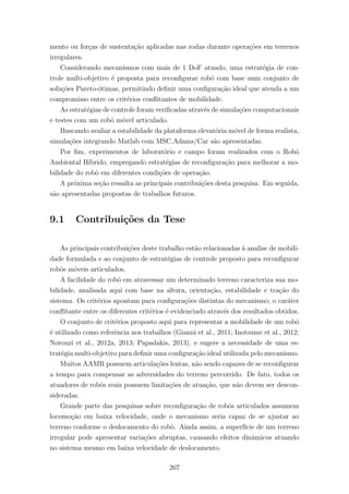 mento ou for¸cas de sustenta¸c˜ao aplicadas nas rodas durante opera¸c˜oes em terrenos
irregulares.
Considerando mecanismos com mais de 1 DoF atuado, uma estrat´egia de con-
trole multi-objetivo ´e proposta para reconﬁgurar robˆo com base num conjunto de
solu¸c˜oes Pareto-´otimas, permitindo deﬁnir uma conﬁgura¸c˜ao ideal que atenda a um
compromisso entre os crit´erios conﬂitantes de mobilidade.
As estrat´egias de controle foram veriﬁcadas atrav´es de simula¸c˜oes computacionais
e testes com um robˆo m´ovel articulado.
Buscando avaliar a estabilidade da plataforma elevat´oria m´ovel de forma realista,
simula¸c˜oes integrando Matlab com MSC.Adams/Car s˜ao apresentadas.
Por ﬁm, experimentos de laborat´orio e campo foram realizados com o Robˆo
Ambiental H´ıbrido, empregando estrat´egias de reconﬁgura¸c˜ao para melhorar a mo-
bilidade do robˆo em diferentes condi¸c˜oes de opera¸c˜ao.
A pr´oxima se¸c˜ao ressalta as principais contribui¸c˜oes desta pesquisa. Em seguida,
s˜ao apresentadas propostas de trabalhos futuros.
9.1 Contribui¸c˜oes da Tese
As principais contribui¸c˜oes deste trabalho est˜ao relacionadas `a analise de mobili-
dade formulada e ao conjunto de estrat´egias de controle proposto para reconﬁgurar
robˆos m´oveis articulados.
A facilidade do robˆo em atravessar um determinado terreno caracteriza sua mo-
bilidade, analisada aqui com base na altura, orienta¸c˜ao, estabilidade e tra¸c˜ao do
sistema. Os crit´erios apontam para conﬁgura¸c˜oes distintas do mecanismo; o car´ater
conﬂitante entre os diferentes crit´erios ´e evidenciado atrav´es dos resultados obtidos.
O conjunto de crit´erios proposto aqui para representar a mobilidade de um robˆo
´e utilizado como referˆencia nos trabalhos (Gianni et al., 2011; Inotsume et al., 2012;
Norouzi et al., 2012a, 2013; Papadakis, 2013), e sugere a necessidade de uma es-
trat´egia multi-objetivo para deﬁnir uma conﬁgura¸c˜ao ideal utilizada pelo mecanismo.
Muitos AAMR possuem articula¸c˜oes lentas, n˜ao sendo capazes de se reconﬁgurar
a tempo para compensar as adversidades do terreno percorrido. De fato, todos os
atuadores de robˆos reais possuem limita¸c˜oes de atua¸c˜ao, que n˜ao devem ser descon-
sideradas.
Grande parte das pesquisas sobre reconﬁgura¸c˜ao de robˆos articulados assumem
locomo¸c˜ao em baixa velocidade, onde o mecanismo seria capaz de se ajustar ao
terreno conforme o deslocamento do robˆo. Ainda assim, a superf´ıcie de um terreno
irregular pode apresentar varia¸c˜oes abruptas, causando efeitos dinˆamicos atuando
no sistema mesmo em baixa velocidade de deslocamento.
207
 