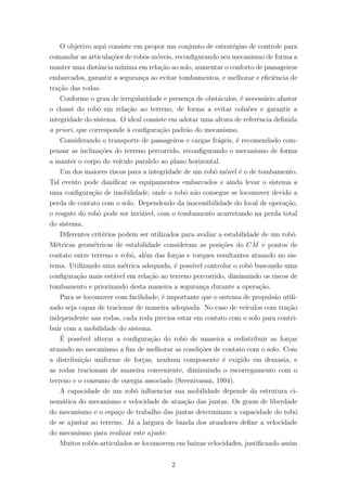 O objetivo aqui consiste em propor um conjunto de estrat´egias de controle para
comandar as articula¸c˜oes de robˆos m´oveis, reconﬁgurando seu mecanismo de forma a
manter uma distˆancia m´ınima em rela¸c˜ao ao solo, aumentar o conforto de passageiros
embarcados, garantir a seguran¸ca ao evitar tombamentos, e melhorar e eﬁciˆencia de
tra¸c˜ao das rodas.
Conforme o grau de irregularidade e presen¸ca de obst´aculos, ´e necess´ario afastar
o chassi do robˆo em rela¸c˜ao ao terreno, de forma a evitar colis˜oes e garantir a
integridade do sistema. O ideal consiste em adotar uma altura de referˆencia deﬁnida
a priori, que corresponde `a conﬁgura¸c˜ao padr˜ao do mecanismo.
Considerando o transporte de passageiros e cargas fr´ageis, ´e recomendado com-
pensar as inclina¸c˜oes do terreno percorrido, reconﬁgurando o mecanismo de forma
a manter o corpo do ve´ıculo paralelo ao plano horizontal.
Um dos maiores riscos para a integridade de um robˆo m´ovel ´e o de tombamento.
Tal evento pode daniﬁcar os equipamentos embarcados e ainda levar o sistema a
uma conﬁgura¸c˜ao de imobilidade, onde o robˆo n˜ao consegue se locomover devido a
perda de contato com o solo. Dependendo da inacessibilidade do local de opera¸c˜ao,
o resgate do robˆo pode ser invi´avel, com o tombamento acarretando na perda total
do sistema.
Diferentes crit´erios podem ser utilizados para avaliar a estabilidade de um robˆo.
M´etricas geom´etricas de estabilidade consideram as posi¸c˜oes do CM e pontos de
contato entre terreno e robˆo, al´em das for¸cas e torques resultantes atuando no sis-
tema. Utilizando uma m´etrica adequada, ´e poss´ıvel controlar o robˆo buscando uma
conﬁgura¸c˜ao mais est´avel em rela¸c˜ao ao terreno percorrido, diminuindo os riscos de
tombamento e priorizando desta maneira a seguran¸ca durante a opera¸c˜ao.
Para se locomover com facilidade, ´e importante que o sistema de propuls˜ao utili-
zado seja capaz de tracionar de maneira adequada. No caso de ve´ıculos com tra¸c˜ao
independente nas rodas, cada roda precisa estar em contato com o solo para contri-
buir com a mobilidade do sistema.
´E poss´ıvel alterar a conﬁgura¸c˜ao do robˆo de maneira a redistribuir as for¸cas
atuando no mecanismo a ﬁm de melhorar as condi¸c˜oes de contato com o solo. Com
a distribui¸c˜ao uniforme de for¸cas, nenhum componente ´e exigido em demasia, e
as rodas tracionam de maneira conveniente, diminuindo o escorregamento com o
terreno e o consumo de energia associado (Sreenivasan, 1994).
A capacidade de um robˆo inﬂuenciar sua mobilidade depende da estrutura ci-
nem´atica do mecanismo e velocidade de atua¸c˜ao das juntas. Os graus de liberdade
do mecanismo e o espa¸co de trabalho das juntas determinam a capacidade do robˆo
de se ajustar ao terreno. J´a a largura de banda dos atuadores deﬁne a velocidade
do mecanismo para realizar este ajuste.
Muitos robˆos articulados se locomovem em baixas velocidades, justiﬁcando assim
2
 