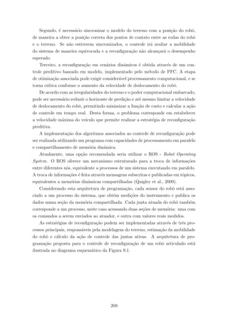 Segundo, ´e necess´ario sincronizar o modelo do terreno com a posi¸c˜ao do robˆo,
de maneira a obter a posi¸c˜ao correta dos pontos de contato entre as rodas do robˆo
e o terreno. Se n˜ao estiverem sincronizados, o controle ir´a avaliar a mobilidade
do sistema de maneira equivocada e a reconﬁgura¸c˜ao n˜ao alcan¸car´a o desempenho
esperado.
Terceiro, a reconﬁgura¸c˜ao em cen´arios dinˆamicos ´e obtida atrav´es de um con-
trole preditivo baseado em modelo, implementado pelo m´etodo de PFC. A etapa
de otimiza¸c˜ao associada pode exigir consider´avel processamento computacional, e se
torna cr´ıtica conforme o aumento da velocidade de deslocamento do robˆo.
De acordo com as irregularidades do terreno e o poder computacional embarcado,
pode ser necess´ario reduzir o horizonte de predi¸c˜ao e at´e mesmo limitar a velocidade
de deslocamento do robˆo, permitindo minimizar a fun¸c˜ao de custo e calcular a a¸c˜ao
de controle em tempo real. Desta forma, o problema corresponde em estabelecer
a velocidade m´axima do ve´ıculo que permite realizar a estrat´egia de reconﬁgura¸c˜ao
preditiva.
A implementa¸c˜ao dos algoritmos associados ao controle de reconﬁgura¸c˜ao pode
ser realizada utilizando um programa com capacidades de processamento em paralelo
e compartilhamento de mem´oria dinˆamica.
Atualmente, uma op¸c˜ao recomendada seria utilizar o ROS - Robot Operating
System. O ROS oferece um mecanismo estruturado para a troca de informa¸c˜oes
entre diferentes n´os, equivalente a processos de um sistema executando em paralelo.
A troca de informa¸c˜oes ´e feita atrav´es mensagens subscritas e publicadas em t´opicos,
equivalentes a mem´orias dinˆamicas compartilhadas (Quigley et al., 2009).
Considerando esta arquitetura de programa¸c˜ao, cada sensor do robˆo est´a asso-
ciado a um processo do sistema, que obt´em medi¸c˜oes do instrumento e publica os
dados numa se¸c˜ao da mem´oria compartilhada. Cada junta atuada do robˆo tamb´em
corresponde a um processo, neste caso acessando duas se¸c˜oes de mem´oria: uma com
os comandos a serem enviados ao atuador, e outra com valores reais medidos.
As estrat´egias de reconﬁgura¸c˜ao podem ser implementadas atrav´es de trˆes pro-
cessos principais, respons´aveis pela modelagem do terreno, estima¸c˜ao da mobilidade
do robˆo e c´alculo da a¸c˜ao de controle das juntas ativas. A arquitetura de pro-
grama¸c˜ao proposta para o controle de reconﬁgura¸c˜ao de um robˆo articulado est´a
ilustrada no diagrama esquem´atico da Figura 9.1.
209
 
