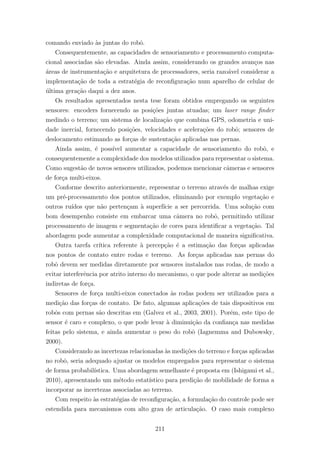 comando enviado `as juntas do robˆo.
Consequentemente, as capacidades de sensoriamento e processamento computa-
cional associadas s˜ao elevadas. Ainda assim, considerando os grandes avan¸cos nas
´areas de instrumenta¸c˜ao e arquitetura de processadores, seria razo´avel considerar a
implementa¸c˜ao de toda a estrat´egia de reconﬁgura¸c˜ao num aparelho de celular de
´ultima gera¸c˜ao daqui a dez anos.
Os resultados apresentados nesta tese foram obtidos empregando os seguintes
sensores: encoders fornecendo as posi¸c˜oes juntas atuadas; um laser range ﬁnder
medindo o terreno; um sistema de localiza¸c˜ao que combina GPS, odometria e uni-
dade inercial, fornecendo posi¸c˜oes, velocidades e acelera¸c˜oes do robˆo; sensores de
deslocamento estimando as for¸cas de sustenta¸c˜ao aplicadas nas pernas.
Ainda assim, ´e poss´ıvel aumentar a capacidade de sensoriamento do robˆo, e
consequentemente a complexidade dos modelos utilizados para representar o sistema.
Como sugest˜ao de novos sensores utilizados, podemos mencionar cˆameras e sensores
de for¸ca multi-eixos.
Conforme descrito anteriormente, representar o terreno atrav´es de malhas exige
um pr´e-processamento dos pontos utilizados, eliminando por exemplo vegeta¸c˜ao e
outros ru´ıdos que n˜ao perten¸cam `a superf´ıcie a ser percorrida. Uma solu¸c˜ao com
bom desempenho consiste em embarcar uma cˆamera no robˆo, permitindo utilizar
processamento de imagem e segmenta¸c˜ao de cores para identiﬁcar a vegeta¸c˜ao. Tal
abordagem pode aumentar a complexidade computacional de maneira signiﬁcativa.
Outra tarefa cr´ıtica referente `a percep¸c˜ao ´e a estima¸c˜ao das for¸cas aplicadas
nos pontos de contato entre rodas e terreno. As for¸cas aplicadas nas pernas do
robˆo devem ser medidas diretamente por sensores instalados nas rodas, de modo a
evitar interferˆencia por atrito interno do mecanismo, o que pode alterar as medi¸c˜oes
indiretas de for¸ca.
Sensores de for¸ca multi-eixos conectados `as rodas podem ser utilizados para a
medi¸c˜ao das for¸cas de contato. De fato, algumas aplica¸c˜oes de tais dispositivos em
robˆos com pernas s˜ao descritas em (Galvez et al., 2003, 2001). Por´em, este tipo de
sensor ´e caro e complexo, o que pode levar `a diminui¸c˜ao da conﬁan¸ca nas medidas
feitas pelo sistema, e ainda aumentar o peso do robˆo (Iagnemma and Dubowsky,
2000).
Considerando as incertezas relacionadas `as medi¸c˜oes do terreno e for¸cas aplicadas
no robˆo, seria adequado ajustar os modelos empregados para representar o sistema
de forma probabil´ıstica. Uma abordagem semelhante ´e proposta em (Ishigami et al.,
2010), apresentando um m´etodo estat´ıstico para predi¸c˜ao de mobilidade de forma a
incorporar as incertezas associadas ao terreno.
Com respeito `as estrat´egias de reconﬁgura¸c˜ao, a formula¸c˜ao do controle pode ser
estendida para mecanismos com alto grau de articula¸c˜ao. O caso mais complexo
211
 