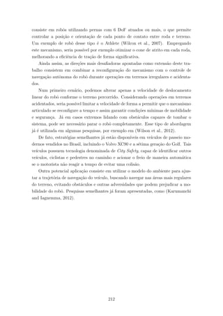 consiste em robˆos utilizando pernas com 6 DoF atuados ou mais, o que permite
controlar a posi¸c˜ao e orienta¸c˜ao de cada ponto de contato entre roda e terreno.
Um exemplo de robˆo desse tipo ´e o Athlete (Wilcox et al., 2007). Empregando
este mecanismo, seria poss´ıvel por exemplo otimizar o cone de atrito em cada roda,
melhorando a eﬁciˆencia de tra¸c˜ao de forma signiﬁcativa.
Ainda assim, as dire¸c˜oes mais desaﬁadoras apontadas como extens˜ao deste tra-
balho consistem em combinar a reconﬁgura¸c˜ao do mecanismo com o controle de
navega¸c˜ao autˆonoma do robˆo durante opera¸c˜oes em terrenos irregulares e acidenta-
dos.
Num primeiro cen´ario, podemos alterar apenas a velocidade de deslocamento
linear do robˆo conforme o terreno percorrido. Considerando opera¸c˜oes em terrenos
acidentados, seria poss´ıvel limitar a velocidade de forma a permitir que o mecanismo
articulado se reconﬁgure a tempo e assim garantir condi¸c˜oes m´ınimas de mobilidade
e seguran¸ca. J´a em casos extremos lidando com obst´aculos capazes de tombar o
sistema, pode ser necess´ario parar o robˆo completamente. Esse tipo de abordagem
j´a ´e utilizada em algumas pesquisas, por exemplo em (Wilson et al., 2012).
De fato, estrat´egias semelhantes j´a est˜ao dispon´ıveis em ve´ıculos de passeio mo-
dernos vendidos no Brasil, incluindo o Volvo XC90 e a s´etima gera¸c˜ao do Golf. Tais
ve´ıculos possuem tecnologia denominada de City Safety, capaz de identiﬁcar outros
ve´ıculos, ciclistas e pedestres no caminho e acionar o freio de maneira autom´atica
se o motorista n˜ao reagir a tempo de evitar uma colis˜ao.
Outra potencial aplica¸c˜ao consiste em utilizar o modelo do ambiente para ajus-
tar a trajet´oria de navega¸c˜ao do ve´ıculo, buscando navegar nas ´areas mais regulares
do terreno, evitando obst´aculos e outras adversidades que podem prejudicar a mo-
bilidade do robˆo. Pesquisas semelhantes j´a foram apresentadas, como (Karumanchi
and Iagnemma, 2012).
212
 