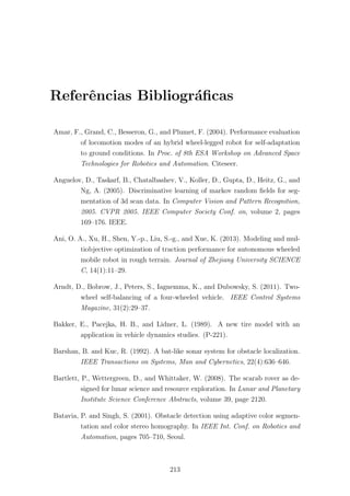 Referˆencias Bibliogr´aﬁcas
Amar, F., Grand, C., Besseron, G., and Plumet, F. (2004). Performance evaluation
of locomotion modes of an hybrid wheel-legged robot for self-adaptation
to ground conditions. In Proc. of 8th ESA Workshop on Advanced Space
Technologies for Robotics and Automation. Citeseer.
Anguelov, D., Taskarf, B., Chatalbashev, V., Koller, D., Gupta, D., Heitz, G., and
Ng, A. (2005). Discriminative learning of markov random ﬁelds for seg-
mentation of 3d scan data. In Computer Vision and Pattern Recognition,
2005. CVPR 2005. IEEE Computer Society Conf. on, volume 2, pages
169–176. IEEE.
Ani, O. A., Xu, H., Shen, Y.-p., Liu, S.-g., and Xue, K. (2013). Modeling and mul-
tiobjective optimization of traction performance for autonomous wheeled
mobile robot in rough terrain. Journal of Zhejiang University SCIENCE
C, 14(1):11–29.
Arndt, D., Bobrow, J., Peters, S., Iagnemma, K., and Dubowsky, S. (2011). Two-
wheel self-balancing of a four-wheeled vehicle. IEEE Control Systems
Magazine, 31(2):29–37.
Bakker, E., Pacejka, H. B., and Lidner, L. (1989). A new tire model with an
application in vehicle dynamics studies. (P-221).
Barshan, B. and Kuc, R. (1992). A bat-like sonar system for obstacle localization.
IEEE Transactions on Systems, Man and Cybernetics, 22(4):636–646.
Bartlett, P., Wettergreen, D., and Whittaker, W. (2008). The scarab rover as de-
signed for lunar science and resource exploration. In Lunar and Planetary
Institute Science Conference Abstracts, volume 39, page 2120.
Batavia, P. and Singh, S. (2001). Obstacle detection using adaptive color segmen-
tation and color stereo homography. In IEEE Int. Conf. on Robotics and
Automation, pages 705–710, Seoul.
213
 