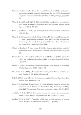 Cauchois, C., Brassart, E., Delahoche, L., and Drocourt, C. (2003). Spatial loca-
lization method with omnidirectional vision. In 11th IEEE International
Conference on Advanced Robotics (ICAR), Coimbra, Portugal, pages 287–
292.
Chen, B.-C. and Peng, H. (2001). Diﬀerential-braking-based rollover prevention for
sport utility vehicles with human-in-the-loop evaluations. Vehicle System
Dynamics, 36(4-5):359–389.
Chen, C. and Shaw, L. (1982). On receding horizon feedback control. Automatica,
18(3):349–352.
Chen, D. C., Tzeng, J., Scott, D. B., Peng, S., Shen, M., Sio, K., and Narayanasetti,
P. (2013). Optimization processing unit (OPU) applied to integrated
circuit design and manufacturing. In IEEE Conf. on Automation Science
and Engineering, pages 1008–1015. IEEE.
Chisci, L., Lombardi, A., and Mosca, E. (1996). Dual-receding horizon control of
constrained discrete time systems. European Journal of Control, 2(4):278–
285.
Cunninghan, J., Corke, P., Durrant-Whyte, H., and Dalziel, M. (1999). Automated
LHD’s and underground haulage trucks. Australian Journal of Mining,
14(145):51–53.
Davids, A. (2002). Urban search and rescue robots: from tragedy to technology.
Intelligent Systems, IEEE, 17(2):81–83.
De Oliveira, S. L. (1996). Model predictive control for constrained nonlinear sys-
tems. Number 6. vdf Hochschulverlag AG.
Deb, K. (2008). Multi-Objective Optimization using Evolutionary Algorithms. John
Wiley & Sons, Chichester, U.K.
Dima, C. S., Vandapel, N., and Hebert, M. (2004). Classiﬁer fusion for outdoor obs-
tacle detection. In Robotics and Automation, 2004. Proceedings. ICRA’04.
2004 IEEE International Conference on, volume 1, pages 665–671. IEEE.
dos Reis, N. R. S. (2007a). Suspension system with camber for environmental
vehicle. Patent Number BR200504231-A. Petrobras SA (PETB).
dos Reis, N. R. S. (2007b). Wheel for vehicle used on diﬀerent types of terrains.
Patent Number BR200504259-A. Petrobras SA (PETB).
215
 
