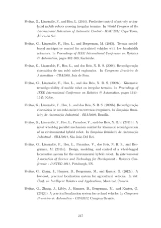 Freitas, G., Lizarralde, F., and Hsu, L. (2014). Predictive control of actively articu-
lated mobile robots crossing irregular terrains. In World Congress of the
International Federation of Automatic Control - IFAC 2014, Cape Town,
´Africa do Sul.
Freitas, G., Lizarralde, F., Hsu, L., and Bergerman, M. (2013). Terrain model-
based anticipative control for articulated vehicles with low bandwidth
actuators. In Proceedings of IEEE International Conference on Robotics
& Automation, pages 382–389, Karlsruhe.
Freitas, G., Lizarralde, F., Hsu, L., and dos Reis, N. R. S. (2008). Reconﬁgura¸c˜ao
cinem´atica de um robˆo m´ovel explorador. In Congresso Brasileiro de
Autom´atica - CBA2008, Juiz de Fora.
Freitas, G., Lizarralde, F., Hsu, L., and dos Reis, N. R. S. (2009a). Kinematic
reconﬁgurability of mobile robot on irregular terrains. In Proceedings of
IEEE International Conference on Robotics & Automation, pages 1340–
1345, Kobe.
Freitas, G., Lizarralde, F., Hsu, L., and dos Reis, N. R. S. (2009b). Reconﬁgura¸c˜ao
cinem´atica de um robˆo m´ovel em terrenos irregulares. In Simp´osio Brasi-
leiro de Automa¸c˜ao Industrial - SBAI2009, Bras´ılia.
Freitas, G., Lizarralde, F., Hsu, L., Paranhos, V., and dos Reis, N. R. S. (2011b). A
novel wheel-leg parallel mechanism control for kinematic reconﬁguration
of an environmental hybrid robot. In Simp´osio Brasileiro de Automa¸c˜ao
Industrial - SBAI2011, S˜ao Jo˜ao Del Rei.
Freitas, G., Lizarralde, F., Hsu, L., Paranhos, V., dos Reis, N. R. S., and Ber-
german, M. (2011c). Design, modeling, and control of a wheel-legged
locomotion system for the environmental hybrid robot. In International
Association of Science and Technology for Development - Robotics Con-
ference - IASTED 2011, Pittsburgh, US.
Freitas, G., Zhang, J., Hamner, B., Bergerman, M., and Kantor, G. (2012c). A
low-cost, practical localization system for agricultural vehicles. In Int.
Conf. on Intelligent Robotics and Applications, Montreal, Canada.
Freitas, G., Zhang, J., Libby, J., Hamner, B., Bergerman, M., and Kantor, G.
(2012d). A practical localization system for orchard vehicles. In Congresso
Brasileiro de Autom´atica - CBA2012, Campina Grande.
217
 