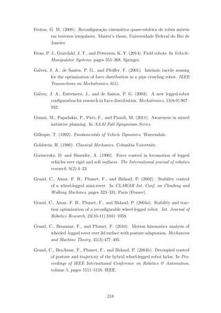 Freitas, G. M. (2008). Reconﬁgura¸c˜ao cinem´atica quase-est´atica de robˆos m´oveis
em terrenos irregulares. Master’s thesis, Universidade Federal do Rio de
Janeiro.
From, P. J., Gravdahl, J. T., and Pettersen, K. Y. (2014). Field robots. In Vehicle-
Manipulator Systems, pages 355–368. Springer.
Galvez, J. A., de Santos, P. G., and Pfeiﬀer, F. (2001). Intrinsic tactile sensing
for the optimization of force distribution in a pipe crawling robot. IEEE
Transactions on Mechatronics, 6(1).
Galvez, J. A., Estremera, J., and de Santos, P. G. (2003). A new legged-robot
conﬁguration for research in force distribution. Mechatronics, 13(8-9):907–
932.
Gianni, M., Papadakis, P., Pirri, F., and Pizzoli, M. (2011). Awareness in mixed
initiative planning. In AAAI Fall Symposium Series.
Gillespie, T. (1992). Fundamentals of Vehicle Dynamics. Warrendale.
Goldstein, H. (1980). Classical Mechanics. Columbia Univetsity.
Gorinevsky, D. and Shneider, A. (1990). Force control in locomotion of legged
vehicles over rigid and soft surfaces. The International journal of robotics
research, 9(2):4–23.
Grand, C., Amar, F. B., Plumet, F., and Bidaud, P. (2002). Stability control
of a wheel-legged mini-rover. In CLAWAR Int. Conf. on Climbing and
Walking Machines, pages 323–331, Paris (France).
Grand, C., Amar, F. B., Plumet, F., and Bidaud, P. (2004a). Stability and trac-
tion optimization of a reconﬁgurable wheel-legged robot. Int. Journal of
Robotics Research, 23(10-11):1041–1058.
Grand, C., Benamar, F., and Plumet, F. (2010). Motion kinematics analysis of
wheeled–legged rover over 3d surface with posture adaptation. Mechanism
and Machine Theory, 45(3):477–495.
Grand, C., BenAmar, F., Plumet, F., and Bidaud, P. (2004b). Decoupled control
of posture and trajectory of the hybrid wheel-legged robot hylos. In Pro-
ceedings of IEEE International Conference on Robotics & Automation,
volume 5, pages 5111–5116. IEEE.
218
 