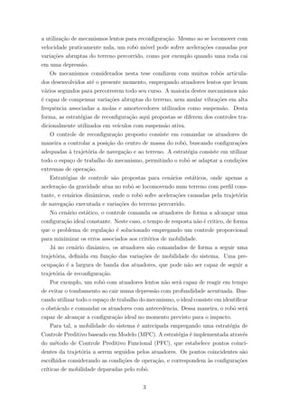 a utiliza¸c˜ao de mecanismos lentos para reconﬁgura¸c˜ao. Mesmo ao se locomover com
velocidade praticamente nula, um robˆo m´ovel pode sofrer acelera¸c˜oes causadas por
varia¸c˜oes abruptas do terreno percorrido, como por exemplo quando uma roda cai
em uma depress˜ao.
Os mecanismos considerados nesta tese condizem com muitos robˆos articula-
dos desenvolvidos at´e o presente momento, empregando atuadores lentos que levam
v´arios segundos para percorrerem todo seu curso. A maioria destes mecanismos n˜ao
´e capaz de compensar varia¸c˜oes abruptas do terreno, nem anular vibra¸c˜oes em alta
frequˆencia associadas a molas e amortecedores utilizados como suspens˜ao. Desta
forma, as estrat´egias de reconﬁgura¸c˜ao aqui propostas se diferem dos controles tra-
dicionalmente utilizados em ve´ıculos com suspens˜ao ativa.
O controle de reconﬁgura¸c˜ao proposto consiste em comandar os atuadores de
maneira a controlar a posi¸c˜ao do centro de massa do robˆo, buscando conﬁgura¸c˜oes
adequadas `a trajet´oria de navega¸c˜ao e ao terreno. A estrat´egia consiste em utilizar
todo o espa¸co de trabalho do mecanismo, permitindo o robˆo se adaptar a condi¸c˜oes
extremas de opera¸c˜ao.
Estrat´egias de controle s˜ao propostas para cen´arios est´aticos, onde apenas a
acelera¸c˜ao da gravidade atua no robˆo se locomovendo num terreno com perﬁl cons-
tante, e cen´arios dinˆamicos, onde o robˆo sofre acelera¸c˜oes causadas pela trajet´oria
de navega¸c˜ao executada e varia¸c˜oes do terreno percorrido.
No cen´ario est´atico, o controle comanda os atuadores de forma a alcan¸car uma
conﬁgura¸c˜ao ideal constante. Neste caso, o tempo de resposta n˜ao ´e critico, de forma
que o problema de regula¸c˜ao ´e solucionado empregando um controle proporcional
para minimizar os erros associados aos crit´erios de mobilidade.
J´a no cen´ario dinˆamico, os atuadores s˜ao comandados de forma a seguir uma
trajet´oria, deﬁnida em fun¸c˜ao das varia¸c˜oes de mobilidade do sistema. Uma pre-
ocupa¸c˜ao ´e a largura de banda dos atuadores, que pode n˜ao ser capaz de seguir a
trajet´oria de reconﬁgura¸c˜ao.
Por exemplo, um robˆo com atuadores lentos n˜ao ser´a capaz de reagir em tempo
de evitar o tombamento ao cair numa depress˜ao com profundidade acentuada. Bus-
cando utilizar todo o espa¸co de trabalho do mecanismo, o ideal consiste em identiﬁcar
o obst´aculo e comandar os atuadores com antecedˆencia. Dessa maneira, o robˆo ser´a
capaz de alcan¸car a conﬁgura¸c˜ao ideal no momento previsto para o impacto.
Para tal, a mobilidade do sistema ´e antecipada empregando uma estrat´egia de
Controle Preditivo baseado em Modelo (MPC). A estrat´egia ´e implementada atrav´es
do m´etodo de Controle Preditivo Funcional (PFC), que estabelece pontos coinci-
dentes da trajet´oria a serem seguidos pelos atuadores. Os pontos coincidentes s˜ao
escolhidos considerando as condi¸c˜oes de opera¸c˜ao, e correspondem `as conﬁgura¸c˜oes
cr´ıticas de mobilidade deparadas pelo robˆo.
3
 