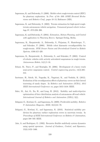 Iagnemma, K. and Dubowsky, S. (2000). Mobile robot rough-terrain control (RTC)
for planetary exploration. In Proc. of the 26th ASME Biennial Mecha-
nisms and Robotics Conf., pages 10–13, Baltimore (MD).
Iagnemma, K. and Dubowsky, S. (2002). Terrain estimation for high-speed rough-
terrain autonomous vehicle navigation. Unmanned ground vehicle techno-
logy IV, 4715:256–266.
Iagnemma, K. and Dubowsky, S. (2004). Estimation, Motion Planning, and Control
with application to Planetary Rovers. Springer-Verlag, Berlin.
Iagnemma, K., Rzepniewski, A., Dubowsky, S., Pirjanian, P., Huntsberger, T.,
and Schenker, P. (2000). Mobile robot kinematic reconﬁgurability for
rough-terrain. SPIE Sensor Fusion and Decentralized Control in Robotic
Systems, 4196:413–420.
Iagnemma, K., Rzepniewski, A., Dubowsky, S., and Schenker, P. (2003). Control
of robotic vehicles with actively articulated suspensions in rough terrain.
Autonomous Robots, 14(1):5–16.
Ieluzzi, M., Turco, P., and Montiglio, M. (2006). Development of a heavy truck
semi-active suspension control. Control engineering practice, 14(3):305–
312.
Inotsume, H., Sutoh, M., Nagaoka, K., Nagatani, K., and Yoshida, K. (2012).
Evaluation of the reconﬁguration eﬀects of planetary rovers on their lateral
traversing of sandy slopes. In Robotics and Automation (ICRA), 2012
IEEE International Conference on, pages 3413–3418. IEEE.
Isher, M., Ani, O., Xu, H., and Long, H. (2012). Stability and multi-objective
optimization of force distribution analysis of autonomous oﬀ-road vehicle.
International Journal of Robotics and Automation (IJRA), 3(2).
Ishigami, G., Kewlani, G., and Iagnemma, K. (2009). Predictable mobility. Robotics
& Automation Magazine, IEEE, 16(4):61–70.
Ishigami, G., Kewlani, G., and Iagnemma, K. (2010). Statistical mobility pre-
diction for planetary surface exploration rovers in uncertain terrain. In
Proceedings of IEEE International Conference on Robotics & Automation,
pages 588–593. IEEE.
Jain, A. and Rodriguez, G. (1992). Recursive ﬂexible multibody system dynamics
using spatial operators. Journal of Guidance, Control, and Dynamics,
15(6):1453–1466.
220
 