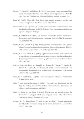 Jarrault, P., Grand, C., and Bidaud, P. (2010). Large obstacle clearance using kine-
matic reconﬁgurability for a rover with an active suspension. In CLAWAR
Int. Conf. on Climbing and Walking Machines, volume 10, pages 1–8.
Jones, W. (2005). Easy ride: Bose Corp. uses speaker technology to give cars
adaptive suspension. Spectrum, IEEE, 42(5):12–14.
Karumanchi, S. and Iagnemma, K. (2012). Reactive control in environments with
hard and soft hazards. In IEEE/RSJ Int. Conf. on Intelligent Robots and
Systems, Algarve, Portugal.
Keerthi, S. and Gilbert, E. (1985). An existence theorem for discrete-time inﬁnite-
horizon optimal control problems. Automatic Control, IEEE Transactions
on, 30(9):907–909.
Keerthi, S. and Gilbert, E. (1986). Moving-horizon approximations for a general
class of optimal nonlinear inﬁnite-horizon discrete-time systems. In Proc.
20th Annual Conf. Inform. Sci. Syst, pages 301–306.
Keerthi, S. a. and Gilbert, E. G. (1988). Optimal inﬁnite-horizon feedback laws for
a general class of constrained discrete-time systems: Stability and moving-
horizon approximations. Journal of optimization theory and applications,
57(2):265–293.
Kelly, A., Amidi, O., Bode, M., Happold, M., Herman, H., Pilarski, T., Rander, P.,
Stentz, A., Vallidis, N., and Warner, R. (2004). Toward reliable oﬀ road
autonomous vehicles operating in challenging environments. Experimental
Robotics IX, pages 599–608.
Khalil, H. K. and Grizzle, J. (2002). Nonlinear systems, volume 3. Prentice hall
Upper Saddle River.
Klein, C. and Kittivatcharapong, S. (1990). Optimal force distribution for the
legs of a walking machine with friction cone constraints. IEEE Trans. on
Robotics and Automation, 6(1):73–85.
Klein, C., Olson, K., and Pugh, D. (1983). Use of force and attitude sensors for
locomotion of a legged vehicle over irregular terrain. The International
Journal of Robotics Research, 2(2):3–17.
Kothare, M. V., Balakrishnan, V., and Morari, M. (1996). Robust constrained
model predictive control using linear matrix inequalities. Automatica,
32(10):1361–1379.
221
 