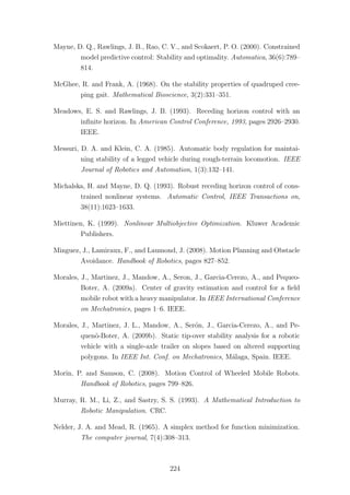 Mayne, D. Q., Rawlings, J. B., Rao, C. V., and Scokaert, P. O. (2000). Constrained
model predictive control: Stability and optimality. Automatica, 36(6):789–
814.
McGhee, R. and Frank, A. (1968). On the stability properties of quadruped cree-
ping gait. Mathematical Bioscience, 3(2):331–351.
Meadows, E. S. and Rawlings, J. B. (1993). Receding horizon control with an
inﬁnite horizon. In American Control Conference, 1993, pages 2926–2930.
IEEE.
Messuri, D. A. and Klein, C. A. (1985). Automatic body regulation for maintai-
ning stability of a legged vehicle during rough-terrain locomotion. IEEE
Journal of Robotics and Automation, 1(3):132–141.
Michalska, H. and Mayne, D. Q. (1993). Robust receding horizon control of cons-
trained nonlinear systems. Automatic Control, IEEE Transactions on,
38(11):1623–1633.
Miettinen, K. (1999). Nonlinear Multiobjective Optimization. Kluwer Academic
Publishers.
Minguez, J., Lamiraux, F., and Laumond, J. (2008). Motion Planning and Obstacle
Avoidance. Handbook of Robotics, pages 827–852.
Morales, J., Martinez, J., Mandow, A., Seron, J., Garcia-Cerezo, A., and Pequeo-
Boter, A. (2009a). Center of gravity estimation and control for a ﬁeld
mobile robot with a heavy manipulator. In IEEE International Conference
on Mechatronics, pages 1–6. IEEE.
Morales, J., Martinez, J. L., Mandow, A., Ser´on, J., Garcia-Cerezo, A., and Pe-
quen˜o-Boter, A. (2009b). Static tip-over stability analysis for a robotic
vehicle with a single-axle trailer on slopes based on altered supporting
polygons. In IEEE Int. Conf. on Mechatronics, M´alaga, Spain. IEEE.
Morin, P. and Samson, C. (2008). Motion Control of Wheeled Mobile Robots.
Handbook of Robotics, pages 799–826.
Murray, R. M., Li, Z., and Sastry, S. S. (1993). A Mathematical Introduction to
Robotic Manipulation. CRC.
Nelder, J. A. and Mead, R. (1965). A simplex method for function minimization.
The computer journal, 7(4):308–313.
224
 