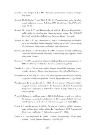 Nocedal, J. and Wright, S. J. (1999). Numerical optimization, volume 2. Springer
New York.
Norouzi, M., De Bruijn, F., and Mir´o, J. (2012a). Planning stable paths for urban
search and rescue robots. RoboCup 2011: Robot Soccer World Cup XV,
pages 90–101.
Norouzi, M., Miro, J. V., and Dissanayake, G. (2012b). Planning high-visibility
stable paths for reconﬁgurable robots on uneven terrain. In IEEE/RSJ
Int. Conf. on Intelligent Robots and Systems, Algarve, Portugal.
Norouzi, M., Miro, J. V., and Dissanayake, G. (2013). Planning stable and eﬃcient
paths for articulated mobile robots on challenging terrains. In Proceedings
of Australasian Conference on Robotics and Automation.
Odenthal, D., Bunte, T., and Ackerman, J. (1999). Nonlinear steering and braking
control for vehicle rollover avoidance. In Proceedings of European Control
Conference. Citeseer.
Osborn, J. F. (1989). Applications of robotics in hazardous waste management. In
SME World Conf. on Robotics Research, Gaithersburg (MD).
Papadakis, P. (2013). Terrain traversability analysis methods for unmanned ground
vehicles: A survey. Engineering Applications of Artiﬁcial Intelligence.
Papadopoulos, E. and Rey, D. (2000). The force-angle measure of tipover stability
margin for mobile manipulators. Vehicle System Dynamics, 33(1):29–48.
Papadopoulos, E. G. and Rey, D. A. (1996). A new measure of tipover stability
margin for mobile manipulators. In Proceedings of IEEE International
Conference on Robotics & Automation, volume 4, pages 3111–3116, Min-
neapolis (MN).
Peters, S., Bobrow, J., and Iagnemma, K. (2010). Stabilizing a vehicle near rollover:
An analogy to cart-pole stabilization. In Proceedings of IEEE Internati-
onal Conference on Robotics & Automation, pages 5194–5200. IEEE.
Peters, S. C. and Iagnemma, K. (2006). An analysis of rollover stability measure-
ment for high speed mobile robots. In Proceedings of IEEE International
Conference on Robotics & Automation, pages 3711–3716.
Peters, S. C. and Iagnemma, K. (2009). Stability measurement of high speed
vehicles. Vehicle System Dynamics, 47(6):701–720.
225
 