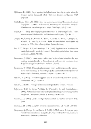 Philippsen, R. (2013). Experiments with balancing on irregular terrains using the
dreamer mobile humanoid robot. Robotics: Science and Systems VIII,
page 393.
Polak, E. and Ribiere, G. (1969). Note sur la convergence de m´ethodes de directions
conjugu´ees. ESAIM: Mathematical Modelling and Numerical Analysis-
Mod´elisation Math´ematique et Analyse Num´erique, 3(R1):35–43.
Polyak, B. T. (1969). The conjugate gradient method in extremal problems. USSR
Computational Mathematics and Mathematical Physics, 9(4):94–112.
Quigley, M., Gerkey, B., Conley, K., Faust, J., Foote, T., Leibs, J., Berger, E.,
Wheeler, R., and Ng, A. (2009). ROS: an open-source robot operating
system. In ICRA Workshop on Open Source Software.
Rao, C. V., Wright, S. J., and Rawlings, J. B. (1998). Application of interior-point
methods to model predictive control. Journal of optimization theory and
applications, 99(3):723–757.
Rasmussen, C. (2001). Laser range-, color-, and texture-based classiﬁers for seg-
menting marginal roads. In Proceedings of conference on computer vision
& pattern recognition technical sketches. Citeseer.
Rasmussen, C. (2002). Combining laser range, color, and texture cues for autono-
mous road following. In Proceedings of IEEE International Conference on
Robotics & Automation, volume 4, pages 4320–4325. IEEE.
Richalet, J. (1993a). Industrial applications of model based predictive control.
Automatica, 29(5):1251–1274.
Richalet, J. (1993b). Pratique de la commande pr´edictive–hermes. Francia.
Roberts, J., Duﬀ, E., Corke, P., Sikka, P., Winstanley, G., and Cunninghan, J.
(2000). Autonomous control of underground mining vehicles using reactive
navigation. Australian Journal of Mining, 4:3790–3795.
Rossiter, J. A. (2003). Model-based predictive control: a practical approach. CRC
press.
Sanchez, J. M. (1980). Adaptive-predictive control system. US Patent 4,197,576.
Sangreman, A., Freitas, G., and Costa, R. R. (2013). Modelagem de terrenos natu-
rais atrav´es de malhas de triˆangulos. In Simp´osio Brasileiro de Automa¸c˜ao
Industrial - SBAI2013, Fortaleza.
226
 