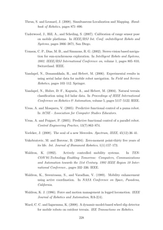 Thrun, S. and Leonard, J. (2008). Simultaneous Localization and Mapping. Hand-
book of Robotics, pages 871–890.
Underwood, J., Hill, A., and Scheding, S. (2007). Calibration of range sensor pose
on mobile platforms. In IEEE/RSJ Int. Conf. onIntelligent Robots and
Systems, pages 3866–3871, San Diego.
Urmson, C. P., Dias, M. B., and Simmons, R. G. (2002). Stereo vision based naviga-
tion for sun-synchronous exploration. In Intelligent Robots and Systems,
2002. IEEE/RSJ International Conference on, volume 1, pages 805–810,
Switzerland. IEEE.
Vandapel, N., Donamukkala, R., and Hebert, M. (2006). Experimental results in
using aerial ladar data for mobile robot navigation. In Field and Service
Robotics, pages 103–112. Springer.
Vandapel, N., Huber, D. F., Kapuria, A., and Hebert, M. (2004). Natural terrain
classiﬁcation using 3-d ladar data. In Proceedings of IEEE International
Conference on Robotics & Automation, volume 5, pages 5117–5122. IEEE.
Vivas, A. and Mosquera, V. (2005). Predictive functional control of a puma robot.
In ACSE - Association for Computer Studies Educators.
Vivas, A. and Poignet, P. (2005). Predictive functional control of a parallel robot.
Control Engineering Practice, 13(7):863–874.
Voelcker, J. (2008). The soul of a new Mercedes. Spectrum, IEEE, 45(12):36–41.
Vukobratovic, M. and Borovac, B. (2004). Zero-moment point-thirty ﬁve years of
its life. Int. Journal of Humanoid Robotics, 1(1):157–173.
Waldron, K. (1992). Actively controlled mobility systems. In TEN-
CON’92.Technology Enabling Tomorrow: Computers, Communications
and Automation towards the 21st Century. 1992 IEEE Region 10 Inter-
national Conference., pages 332–336. IEEE.
Waldron, K., Sreenivasan, S., and Varadhan, V. (1989). Mobility enhancement
using active coordination. In NASA Conference on Space, Pasadena,
California.
Waldron, K. J. (1986). Force and motion management in legged locomotion. IEEE
Journal of Robotics and Automation, RA-2(4).
Ward, C. C. and Iagnemma, K. (2008). A dynamic-model-based wheel slip detector
for mobile robots on outdoor terrain. IEE Transactions on Robotics.
228
 