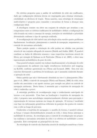 Os crit´erios propostos para a an´alise de mobilidade do robˆo s˜ao conﬂitantes,
dado que conﬁgura¸c˜oes distintas devem ser empregadas para otimizar orienta¸c˜ao,
estabilidade ou eﬁciˆencia de tra¸c˜ao. Dessa maneira, uma estrat´egia de otimiza¸c˜ao
multi-objetivo ´e proposta para comandar o mecanismo de forma a alcan¸car uma
conﬁgura¸c˜ao ideal.
A abordagem consiste em obter um conjunto de solu¸c˜oes que atendam a um
compromisso entre os crit´erios conﬂitantes de mobilidade e deﬁnir a conﬁgura¸c˜ao do
robˆo levando em conta o consumo de energia, restri¸c˜oes de estabilidade e prioridade
determinada conforme o tipo de opera¸c˜ao realizada.
A reconﬁgura¸c˜ao do robˆo m´ovel com articula¸c˜ao ativa envolve quatro problemas
fundamentais: localiza¸c˜ao, planejamento e controle de navega¸c˜ao, mapeamento, e o
controle do mecanismo articulado.
Tanto posi¸c˜ao quanto a orienta¸c˜ao do robˆo podem ser obtidas com precis˜ao
atrav´es de um conjunto adequado de sensores (Dudek and Jenkin, 2008). ´E poss´ıvel
combinar os dados de diferentes sensores e suas respectivas incertezas atrav´es de
ﬁltros, por exemplo de Kalman ou de Part´ıculas (Thrun et al., 2005), e obter uma
representa¸c˜ao probabil´ıstica da pose do robˆo.
Uma poss´ıvel solu¸c˜ao consiste em realizar simultaneamente a localiza¸c˜ao do robˆo
e o mapeamento do ambiente (em inglˆes simultaneous localization and mapping,
ou SLAM), conforme apresentado em (Thrun and Leonard, 2008). Esta tese n˜ao
concerne diretamente o problema de localiza¸c˜ao, que ´e assumida conhecida durante
a opera¸c˜ao do robˆo.
Outra quest˜ao que n˜ao ´e diretamente abordada na tese ´e o planejamento (Min-
guez et al., 2008) e controle de navega¸c˜ao (Morin and Samson, 2008) do robˆo; estas
tarefas s˜ao associadas a um agente externo, por exemplo um piloto ou controle de
navega¸c˜ao autˆonomo. Desta forma, ´e assumida que a trajet´oria de navega¸c˜ao do
robˆo ´e conhecida a priori.
A estrat´egia preditiva de reconﬁgura¸c˜ao exige o conhecimento antecipado do
terreno a ser percorrido. Com base na localiza¸c˜ao e trajet´oria de navega¸c˜ao do
robˆo, ´e proposta uma metodologia computacionalmente eﬁciente para percep¸c˜ao e
representa¸c˜ao de terrenos naturais em tempo de opera¸c˜ao. O terreno ´e modelado
com base em informa¸c˜oes geom´etricas referentes `as posi¸c˜oes dos pontos de contato
com o robˆo ao longo do percurso.
Conhecidos a trajet´oria de navega¸c˜ao e o modelo do terreno, ´e poss´ıvel estimar
as for¸cas e torques desestabilizadores atuando no robˆo, e dessa forma antecipar a
mobilidade do sistema. As estrat´egias para o controle de reconﬁgura¸c˜ao s˜ao propos-
tas conforme o mecanismo articulado do robˆo e os crit´erios de mobilidade a serem
ajustados. Este corresponde ao principal foco da tese.
As estrat´egias de controle s˜ao ilustradas atrav´es de simula¸c˜oes num´ericas e testes
4
 