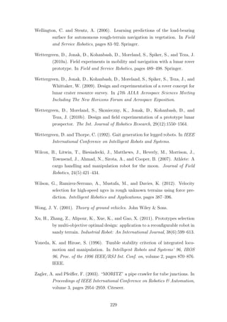 Wellington, C. and Stentz, A. (2006). Learning predictions of the load-bearing
surface for autonomous rough-terrain navigation in vegetation. In Field
and Service Robotics, pages 83–92. Springer.
Wettergreen, D., Jonak, D., Kohanbash, D., Moreland, S., Spiker, S., and Teza, J.
(2010a). Field experiments in mobility and navigation with a lunar rover
prototype. In Field and Service Robotics, pages 489–498. Springer.
Wettergreen, D., Jonak, D., Kohanbash, D., Moreland, S., Spiker, S., Teza, J., and
Whittaker, W. (2009). Design and experimentation of a rover concept for
lunar crater resource survey. In 47th AIAA Aerospace Sciences Meeting
Including The New Horizons Forum and Aerospace Exposition.
Wettergreen, D., Moreland, S., Skonieczny, K., Jonak, D., Kohanbash, D., and
Teza, J. (2010b). Design and ﬁeld experimentation of a prototype lunar
prospector. The Int. Journal of Robotics Research, 29(12):1550–1564.
Wettergreen, D. and Thorpe, C. (1992). Gait generation for legged robots. In IEEE
International Conference on Intelligent Robots and Systems.
Wilcox, B., Litwin, T., Biesiadecki, J., Matthews, J., Heverly, M., Morrison, J.,
Townsend, J., Ahmad, N., Sirota, A., and Cooper, B. (2007). Athlete: A
cargo handling and manipulation robot for the moon. Journal of Field
Robotics, 24(5):421–434.
Wilson, G., Ramirez-Serrano, A., Mustafa, M., and Davies, K. (2012). Velocity
selection for high-speed ugvs in rough unknown terrains using force pre-
diction. Intelligent Robotics and Applications, pages 387–396.
Wong, J. Y. (2001). Theory of ground vehicles. John Wiley & Sons.
Xu, H., Zhang, Z., Alipour, K., Xue, K., and Gao, X. (2011). Prototypes selection
by multi-objective optimal design: application to a reconﬁgurable robot in
sandy terrain. Industrial Robot: An International Journal, 38(6):599–613.
Yoneda, K. and Hirose, S. (1996). Tumble stability criterion of integrated loco-
motion and manipulation. In Intelligent Robots and Systems’ 96, IROS
96, Proc. of the 1996 IEEE/RSJ Int. Conf. on, volume 2, pages 870–876.
IEEE.
Zagler, A. and Pfeiﬀer, F. (2003). “MORITZ” a pipe crawler for tube junctions. In
Proceedings of IEEE International Conference on Robotics & Automation,
volume 3, pages 2954–2959. Citeseer.
229
 