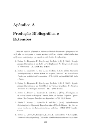 Apˆendice A
Produ¸c˜ao Bibliogr´aﬁca e
Extens˜oes
Parte dos estudos, propostas e resultados obtidos durante esta pesquisa foram
publicados em congressos e jornais t´ecnico-cient´ıﬁcos. Abaixo est˜ao listadas tais
publica¸c˜oes, mencionando em seguida a contribui¸c˜ao de cada artigo.
1. Freitas, G., Lizarralde, F., Hsu, L., and dos Reis, N. R. S. (2008). Reconﬁ-
gura¸c˜ao Cinem´atica de um Robˆo M´ovel Explorador. No Congresso Brasileiro
de Autom´atica - CBA 2008, Juiz de Fora.
2. Freitas, G., Lizarralde, F., Hsu, L., and dos Reis, N. R. S. (2009). Kinematic
Reconﬁgurability of Mobile Robot on Irregular Terrains. No International
Conference on Robotics & Automation - ICRA 2009, paginas 1340-1345, Kobe
- Jap˜ao.
3. Freitas, G., Lizarralde, F., Hsu, L., and dos Reis, N. R. S. (2009). Reconﬁ-
gura¸c˜ao Cinem´atica de um Robˆo M´ovel em Terrenos Irregulares. No Simp´osio
Brasileiro de Automa¸c˜ao Industrial - SBAI 2009, Bras´ılia.
4. Freitas, G., Gleizer, G., Lizarralde, F., and Hsu, L. (2010). Reconﬁguration
of Mobile Robots on Irregular Terrains Based on Multiple Objective Optimi-
zation. No Congresso Brasileiro de Autom´atica - CBA 2010, Bonito.
5. Freitas, G., Gleizer, G., Lizarralde, F., and Hsu, L. (2010). Multi-Objective
Optimization for Kinematic Reconﬁguration of Mobile Robots. No Interna-
tional Conference on Automation Science and Eng. - CASE 2010, Toronto -
Canad´a.
6. Freitas, G., Gleizer, G., Lizarralde, F., Hsu, L., and dos Reis, N. R. S. (2010).
Kinematic Reconﬁgurability Control for an Environmental Mobile Robot Ope-
231
 