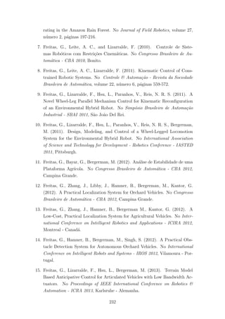 rating in the Amazon Rain Forest. No Journal of Field Robotics, volume 27,
n´umero 2, p´aginas 197-216.
7. Freitas, G., Leite, A. C., and Lizarralde, F. (2010). Controle de Siste-
mas Rob´oticos com Restri¸c˜oes Cinem´aticas. No Congresso Brasileiro de Au-
tom´atica - CBA 2010, Bonito.
8. Freitas, G., Leite, A. C., Lizarralde, F. (2011). Kinematic Control of Cons-
trained Robotic Systems. No Controle & Automa¸c˜ao - Revista da Sociedade
Brasileira de Autom´atica, volume 22, n´umero 6, p´aginas 559-572.
9. Freitas, G., Lizarralde, F., Hsu, L., Paranhos, V., Reis, N. R. S. (2011). A
Novel Wheel-Leg Parallel Mechanism Control for Kinematic Reconﬁguration
of an Environmental Hybrid Robot. No Simp´osio Brasileiro de Automa¸c˜ao
Industrial - SBAI 2011, S˜ao Jo˜ao Del Rei.
10. Freitas, G., Lizarralde, F., Hsu, L., Paranhos, V., Reis, N. R. S., Bergerman,
M. (2011). Design, Modeling, and Control of a Wheel-Legged Locomotion
System for the Environmental Hybrid Robot. No International Association
of Science and Technology for Development - Robotics Conference - IASTED
2011, Pittsburgh.
11. Freitas, G., Bayar, G., Bergerman, M. (2012). An´alise de Estabilidade de uma
Plataforma Agr´ıcola. No Congresso Brasileiro de Autom´atica - CBA 2012,
Campina Grande.
12. Freitas, G., Zhang, J., Libby, J., Hamner, B., Bergerman, M., Kantor, G.
(2012). A Practical Localization System for Orchard Vehicles. No Congresso
Brasileiro de Autom´atica - CBA 2012, Campina Grande.
13. Freitas, G., Zhang, J., Hamner, B., Bergerman M., Kantor, G. (2012). A
Low-Cost, Practical Localization System for Agricultural Vehicles. No Inter-
national Conference on Intelligent Robotics and Applications - ICIRA 2012,
Montreal - Canad´a.
14. Freitas, G., Hamner, B., Bergerman, M., Singh, S. (2012). A Practical Obs-
tacle Detection System for Autonomous Orchard Vehicles. No International
Conference on Intelligent Robots and Systems - IROS 2012, Vilamoura - Por-
tugal.
15. Freitas, G., Lizarralde, F., Hsu, L., Bergerman, M. (2013). Terrain Model
Based Anticipative Control for Articulated Vehicles with Low Bandwidth Ac-
tuators. No Proceedings of IEEE International Conference on Robotics &
Automation - ICRA 2013, Karlsruhe - Alemanha.
232
 