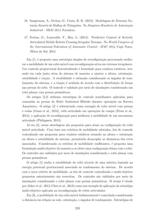 16. Sangreman, A., Freitas, G., Costa, R. R. (2013). Modelagem de Terrenos Na-
turais Atrav´es de Malhas de Triˆangulos. No Simp´osio Brasileiro de Automa¸c˜ao
Industrial - SBAI 2013, Fortaleza.
17. Freitas, G., Lizarralde, F., Hsu, L. (2014). Predictive Control of Actively
Articulated Mobile Robots Crossing Irregular Terrains. No World Congress of
the International Federation of Automatic Control - IFAC 2014, Cape Town,
´Africa do Sul, 2014.
Em [1], ´e proposta uma estrat´egia simples de reconﬁgura¸c˜ao procurando melho-
rar a mobilidade de um robˆo m´ovel com reconﬁgura¸c˜ao ativa em terrenos irregulares.
Um controle proporcional descentralizado ´e formulado para cen´arios est´aticos, atu-
ando em cada junta ativa do sistema de maneira a ajustar a altura, orienta¸c˜ao,
estabilidade e tra¸c˜ao. A estabilidade ´e estimada considerando os ˆangulos de tom-
bamento do sistema, e a tra¸c˜ao ´e avaliada de acordo com a distribui¸c˜ao de for¸cas
nas pernas do robˆo. O controle ´e validado por meio de simula¸c˜oes considerando um
robˆo planar com pernas prism´aticas.
Os artigos [2,3] utilizam estrat´egias de controle semelhantes aplicadas para
comandar as pernas do Robˆo Ambiental H´ıbrido durante opera¸c˜oes na ﬂoresta
Amazˆonica. O artigo [2] ´e referenciado como exemplo de robˆo m´ovel com pernas
e rodas (Guan et al., 2010), robˆo articulado em opera¸c˜oes de campo (From et al.,
2014), e aplica¸c˜ao de reconﬁgura¸c˜ao para melhorar a mobilidade de um mecanismo
articulado (Philippsen, 2013).
J´a em [4], novas abordagens s˜ao propostas para atuar na conﬁgura¸c˜ao do robˆo
m´ovel articulado. Com base nos crit´erios de mobilidade adotados, leis de controle
centralizado s˜ao propostas para cen´arios est´aticos atuando na altura e orienta¸c˜ao
ou altura e estabilidade do sistema, permitindo desacoplar as dinˆamicas dos erros
associados. Considerando os crit´erios de mobilidade conﬂitantes, ´e proposta uma
formula¸c˜ao multi-objetivo de maneira a se obter uma conﬁgura¸c˜ao ´otima com o robˆo.
Os controles s˜ao validados por meio de simula¸c˜oes considerando o robˆo planar com
pernas prism´aticas.
O artigo [5] avalia a estabilidade do robˆo atrav´es de uma m´etrica baseada na
energia potencial gravitacional associada ao tombamento do sistema. De acordo
com o novo crit´erio de mobilidade, as leis de controle centralizado e multi-objetivo
propostas anteriormente s˜ao reescritas. Os controles s˜ao validados por meio de
simula¸c˜oes considerando o robˆo planar com pernas prism´aticas. O artigo ´e citado
por (Isher et al., 2012; Chen et al., 2013) como um exemplo de aplica¸c˜ao de estrat´egia
multi-objetivo aplicada na reconﬁgura¸c˜ao de robˆos articulados.
Em [6], a mobilidade de um robˆo m´ovel tridimensional ´e controlada considerando
a distˆancia em rela¸c˜ao ao solo, orienta¸c˜ao, e ˆangulos de tombamento. Estrat´egias de
233
 